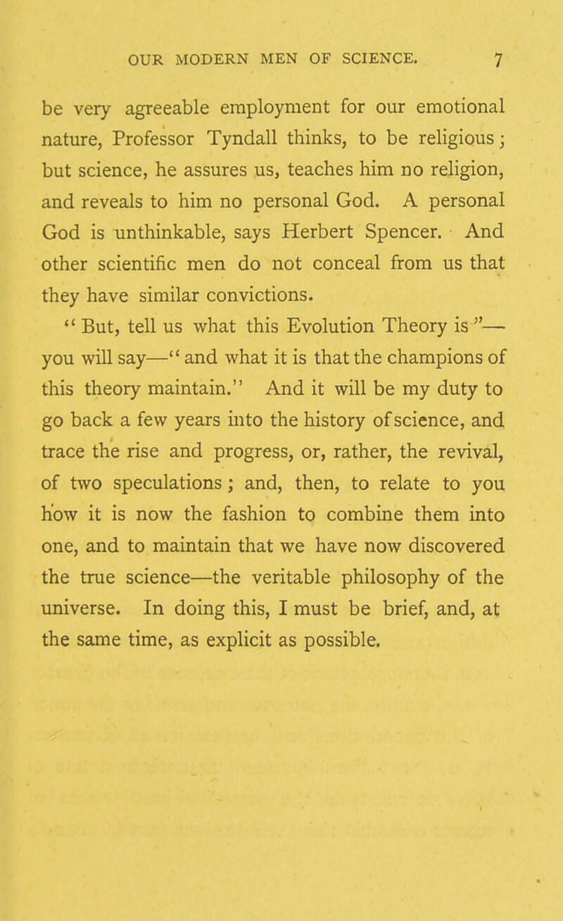 be very agreeable employment for our emotional nature, Professor Tyndall thinks, to be religious; but science, he assures us, teaches him no religion, and reveals to him no personal God. A personal God is unthinkable, says Herbert Spencer. And other scientific men do not conceal from us that they have similar convictions.  But, tell us what this Evolution Theory is — you will say— and what it is that the champions of this theory maintain. And it will be my duty to go back a few years into the history of science, and trace the rise and progress, or, rather, the revival, of two speculations; and, then, to relate to you how it is now the fashion to combine them into one, and to maintain that we have now discovered the true science—the veritable philosophy of the universe. In doing this, I must be brief, and, at the same time, as explicit as possible.