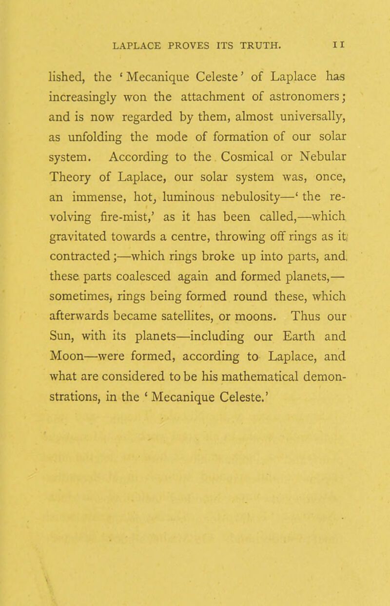 lished, the ' Mecanique Celeste' of Laplace ha-s increasingly won the attachment of astronomers; and is now regarded by them, almost universally, as unfolding the mode of formation of our solar system. According to the Cosmical or Nebular Theory of Laplace, our solar system was, once, an immense, hot^ luminous nebulosity—' the re- volving fire-mist,' as it has been called,—which gravitated towards a centre, throwing off rings as it; contracted;—which rings broke up into parts, and, these parts coalesced again and formed planets,— sometimes, rings being formed round these, which afterwards became satellites, or moons. Thus our Sun, with its planets—including our Earth and Moon—were formed, according to Laplace, and what are considered to be his mathematical demon- strations, in the ' Mecanique Celeste.'