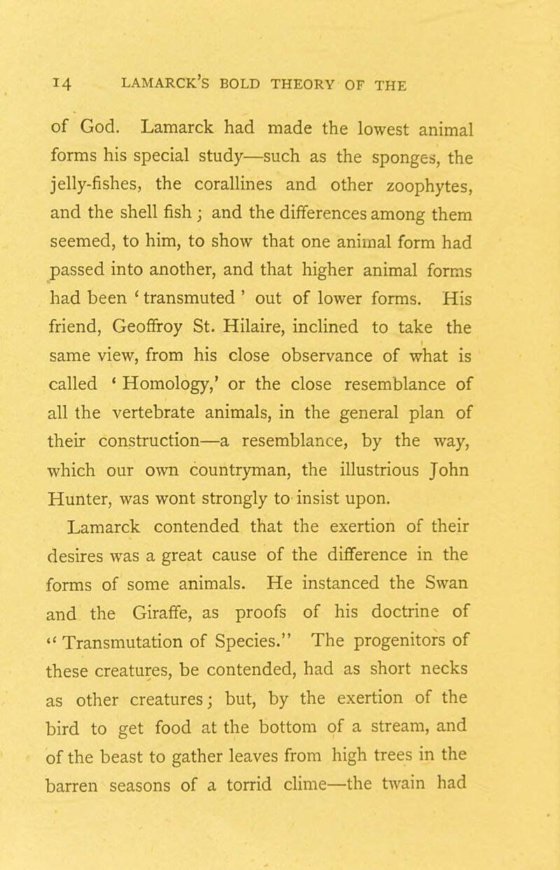 of God. Lamarck had made the lowest animal forms his special study—such as the sponges, the jelly-fishes, the corallines and other zoophytes, and the shell fish; and the differences among them seemed, to him, to show that one animal form had passed into another, and that higher animal forms had been * transmuted ' out of lower forms. His friend, Geoffroy St. Hilaire, inclined to take the same view, from his close observance of what is called ' Homology,' or the close resemblance of all the vertebrate animals, in the general plan of their construction—a resemblance, by the way, which our own countryman, the illustrious John Hunter, was wont strongly to insist upon. Lamarck contended that the exertion of their desires was a great cause of the difference in the forms of some animals. He instanced the Swan and the Giraffe, as proofs of his doctrine of  Transmutation of Species. The progenitors of these creatures, be contended, had as short necks as other creatures; but, by the exertion of the bird to get food at the bottom of a stream, and of the beast to gather leaves from high trees in the barren seasons of a torrid clime—the twain had