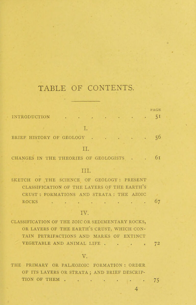 TABLE OF CONTENTS. PAGE INTRODUCTION 51 I. BRIEF HISTORY OF GEOLOGY 56 II. CHANGES IN THE THEORIES OF GEOLOGISTS . . 61 III. SKETCH OF ,THE SCIENCE OF GEOLOGY : PRESENT CLASSIFICATION OF THE LAYERS OF THE EARTH's CRUST : FORMATIONS AND STRATA : THE AZOIC ROCKS 67 IV. CLASSIFICATION OF THE ZOIC OR SEDIMENTARY ROCKS, OR LAYERS OF THE EARTH'S CRUST, WHICH CON- TAIN PETRIFACTIONS AND MARKS OF EXTINCT VEGETABLE AND ANIMAL LIFE .... 72 V. THE PRIMARY OR PAL/^JOZOIC FORMATION : ORDER OF ITS LAYERS OR STRATA ; AND BRIEF DESCRIP- TION OF THEM 75