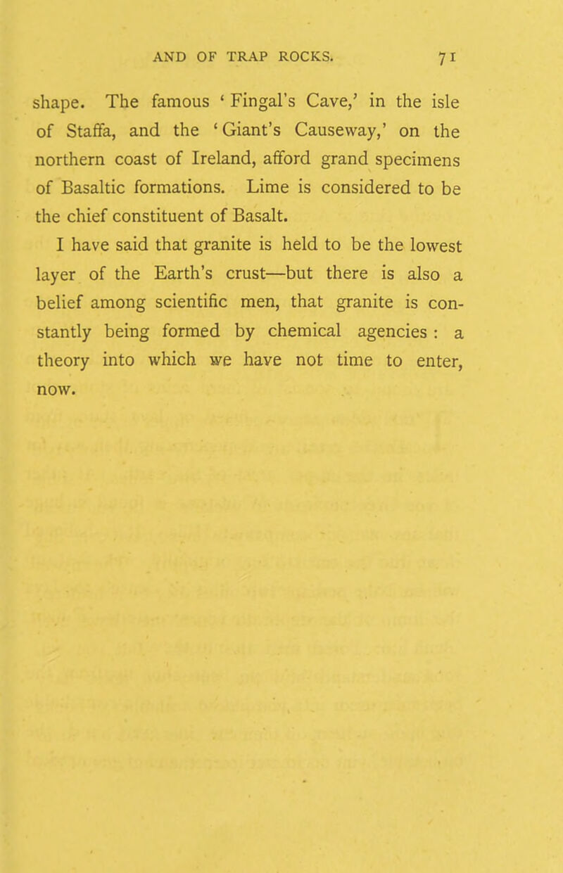 shape. The famous ' Fingal's Cave,' in the isle of Staffa, and the 'Giant's Causeway,' on the northern coast of Ireland, afford grand specimens of Basaltic formations. Lime is considered to be the chief constituent of Basalt. I have said that granite is held to be the lowest layer of the Earth's crust—but there is also a belief among scientific men, that granite is con- stantly being formed by chemical agencies : a theory into which we have not time to enter, now.