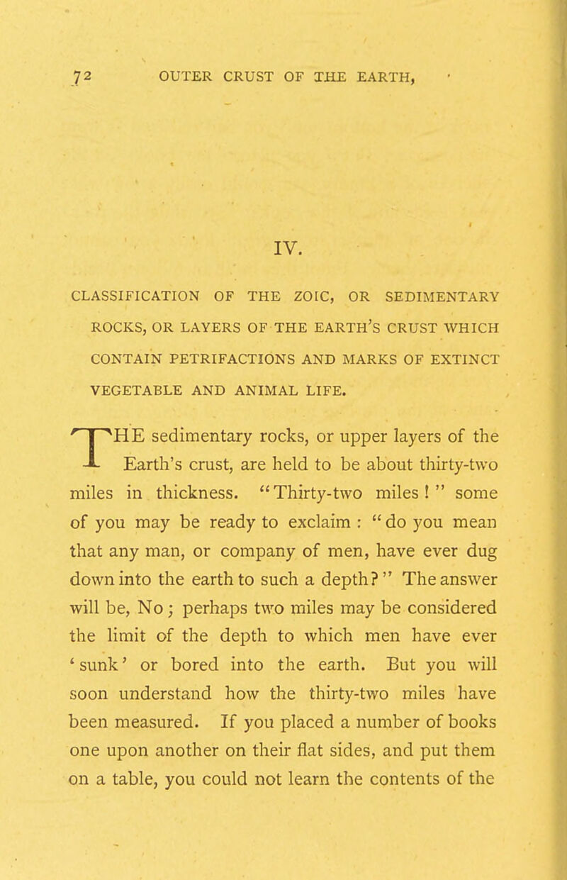 IV. CLASSIFICATION OF THE ZOIC, OR SEDIMENTARY ROCKS, OR LAYERS OF THE EARTH's CRUST WHICH CONTAIN PETRIFACTIONS AND MARKS OF EXTINCT VEGETABLE AND ANIMAL LIFE. Earth's crust, are held to be about thirty-two miles in thickness. Thirty-two miles! some of you may be ready to exclaim :  do you mean that any man, or company of men, have ever dug down into the earth to such a depth? The answer will be. No; perhaps two miles may be considered the limit of the depth to which men have ever ' sunk' or bored into the earth. But you will soon understand how the thirty-two miles have been measured. If you placed a number of books one upon another on their flat sides, and put them on a table, you could not learn the contents of the HE sedimentary rocks, or upper layers of the