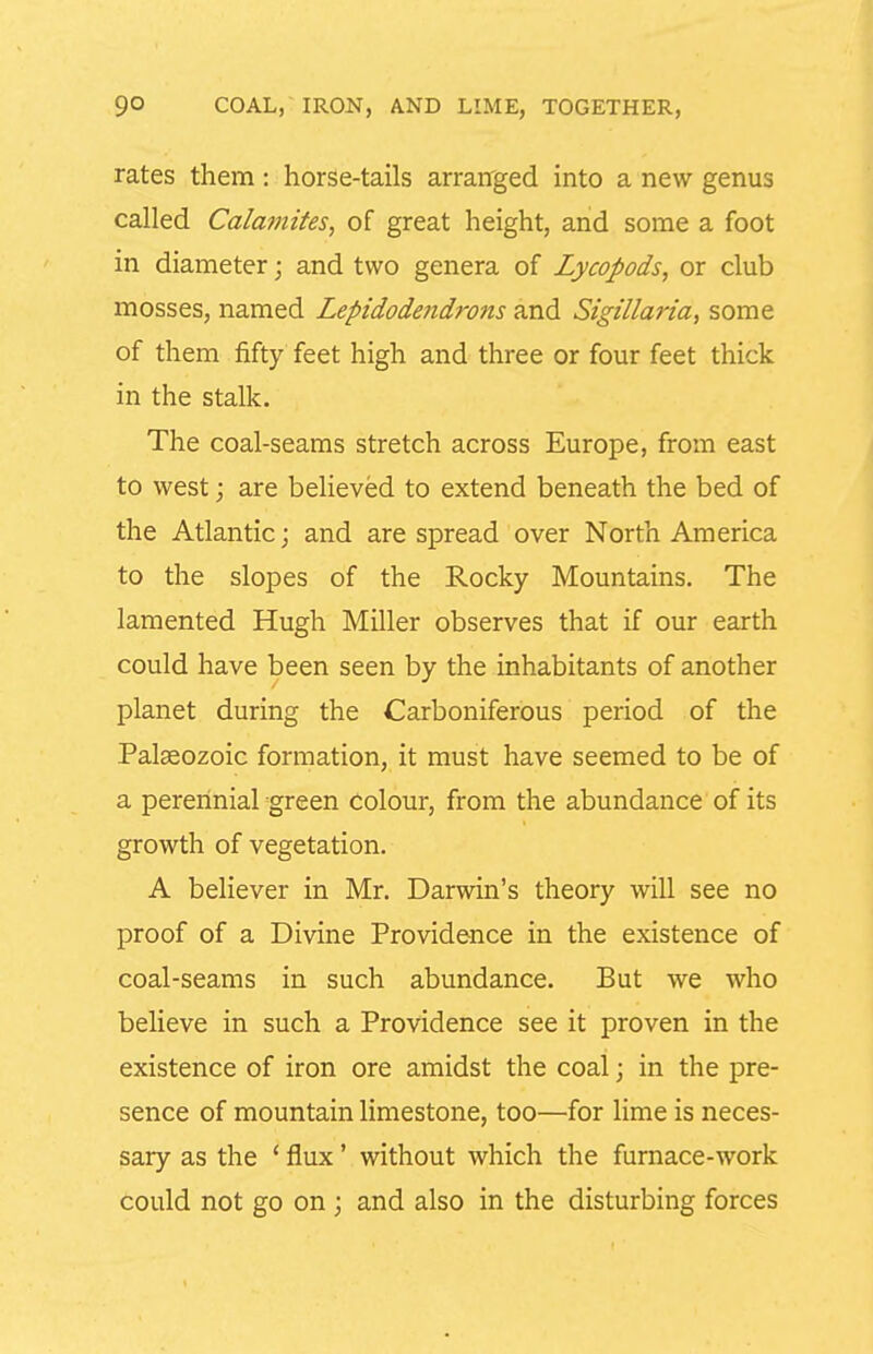 rates them: horse-tails arranged into a new genus called Calamites, of great height, and some a foot in diameter; and two genera of Lycopods, or club mosses, named Lepidodendrons and Sigillaria, some of them fifty feet high and three or four feet thick in the stalk. The coal-seams stretch across Europe, from east to west; are believed to extend beneath the bed of the Atlantic; and are spread over North America to the slopes of the Rocky Mountains. The lamented Hugh Miller observes that if our earth could have been seen by the inhabitants of another planet during the Carboniferous period of the Palaeozoic formation, it must have seemed to be of a perennial green Colour, from the abundance of its growth of vegetation. A believer in Mr. Darwin's theory will see no proof of a Divine Providence in the existence of coal-seams in such abundance. But we who believe in such a Providence see it proven in the existence of iron ore amidst the coal; in the pre- sence of mountain limestone, too—for lime is neces- sary as the ' flux' without which the furnace-work could not go on ; and also in the disturbing forces