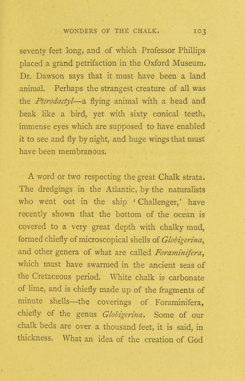 seventy feet long, and of which Professor PhilHps placed a grand petrifaction in the Oxford Museum. Dr. Dawson says that it must have been a land animal. Perhaps the strangest creature of all was the Pterodactyl—a flying animal with a head and beak like a bird, yet with sixty conical teeth, immense eyes which are supposed to have enabled it to see and fly by night, and huge wings that must have been membranous. A word or two respecting the great Chalk strata. The dredgings in the Atlantic, by the naturaHsts who went out in the ship ' Challenger,' have recently shown that the bottom of the ocean is covered to a very great depth with chalky mud, formed chiefly of microscopical shells of Globigerina, and other genera of what are called Foraininifera, which must have swarmed in the ancient seas of the Cretaceous period. White chalk is carbonate of lime, and is chiefly made up of the fragments of minute shells—the coverings of Foraminifera, chiefly of the genus Globigerina. Some of our chalk beds are over a thousand feet, it is said, in thickness. What an idea of the creation of God