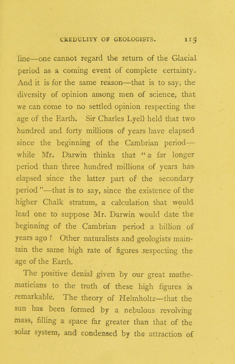 CREDULITY Off GEOLOGISTS. II3 line—one cannot regaxd th^ return of the Glacial period as a coming event of complete certainty. And it is for tlie same reason—that is to say, the diversity of opinion among men of science, that we can come to no settled opinion respecting the age of the Earth. Sir Charles Lyell held that two hundred and forty millions of years h^ave elapsed since the beginning of the Cambrian period— while Mr. Darwin thinks that  a far longer period than three hundred millions of years ha® elapsed since the latter part of the secondary period —that is to say, since the existence of the higher Chalk stratum, a calculation that would lead one to suppose Mr. Darwin would date the beginning of the Cambrian period a billion of years ago !' Other naturalists and geologists main- tain the same high rate of figures JEespecfiing the age of the Earth. The positive denial given by our great mathe- maticians to the truth of these high figures is remarkable. The theory of Helmholtz—that the sun has been formed by a nebulous revolving mass, filling a space far greater than that of the solar system, and condensed by the attraction of