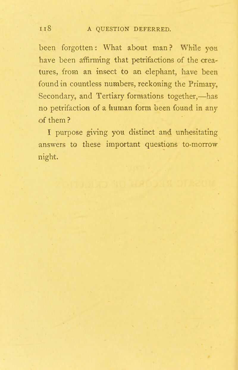 been forgotten: What about man ? While yoii have been affirming that pvetrifactions of the crea- tures, from an insect to an elephant, have been found in countless numbers, reckoning the Primary, Secondary, and Tertiary formations together,—has no petrifaction of a huraain form been found in any of them ? I purpose giving you distinct and unhesitating answers to these important questions to-morrow- night.