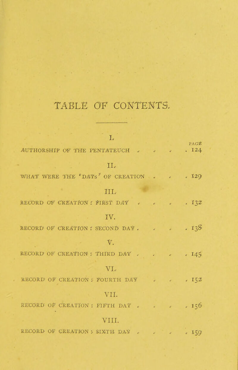 TABLE OF CONTENTS. L AUTHORSHIP OF THE PENTATEUCH , II, WHAT' WEHE the: *DAYs' OF CREATION IIL JlEeORD C?F CKEATiOW .' ^IKST HAY' . IV. RECaRO OP CREATION r 9EC0NI) DAV . V. RECORD OF CREATION : THIRD DAY . VI.. UECORD OP CREATION : FOURTH DA? VII. RECORD Of CREATION : riFTH DA? . VIII. RECORP OF CREATION > WXTH DAV ,