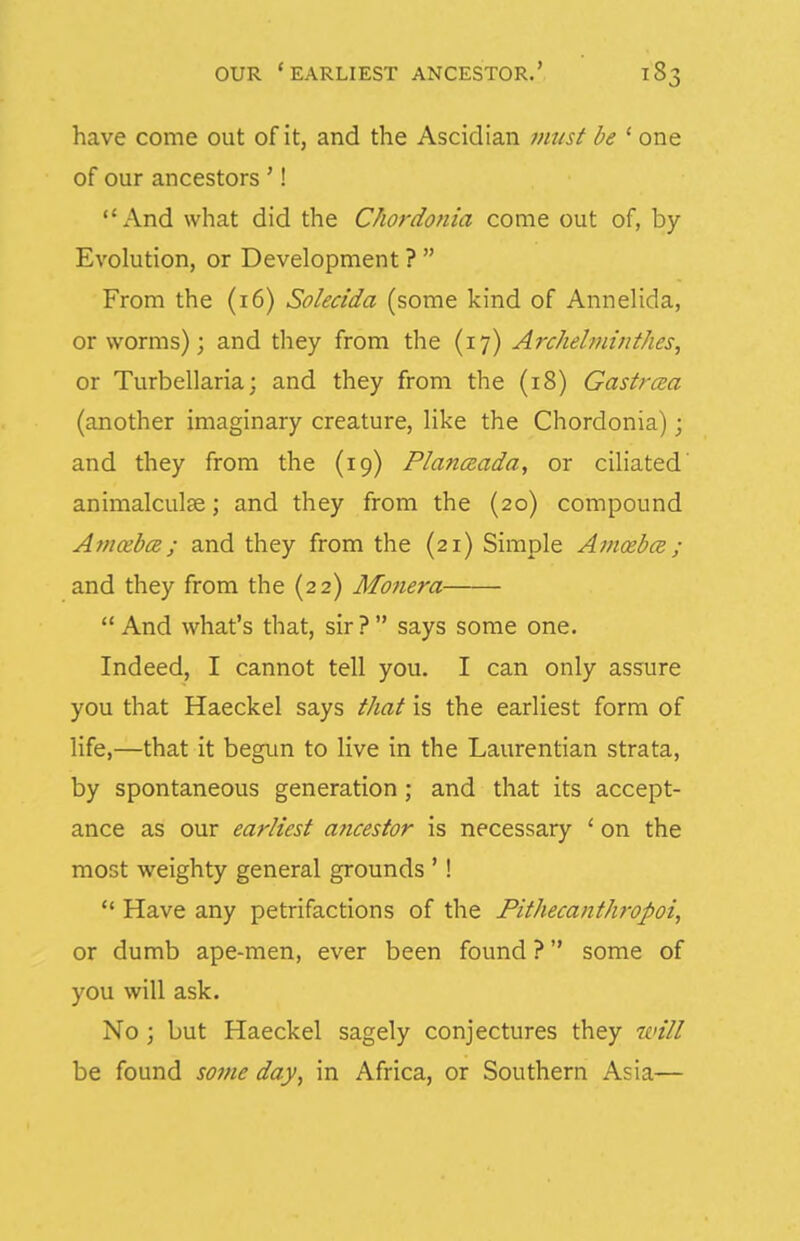 have come out of it, and the Ascidian must be ' one of our ancestors '! And what did the Chordoma come out of, by- Evolution, or Development ?  From the (i6) Solecida (some kind of Annelida, or worms); and they from the (17) Archelminthes, or Turbellaria; and they from the (18) Gastrcea (another imaginary creature, like the Chordonia); and they from the (19) Planceada, or ciliated' animalculse; and they from the (20) compound AfficebcB; and they from the (21) Simple Amcebce ; and they from the (22) Mo7iera  And what's that, sir ?  says some one. Indeed, I cannot tell you. I can only assure you that Haeckel says that is the earliest form of life,—that it begun to live in the Laurentian strata, by spontaneous generation; and that its accept- ance as our earliest ancestor is necessary ' on the most weighty general grounds '!  Have any petrifactions of the Pithecanthropoi, or dumb ape-men, ever been found ? some of you will ask. No ; but Haeckel sagely conjectures they will be found some day, in Africa, or Southern Asia—