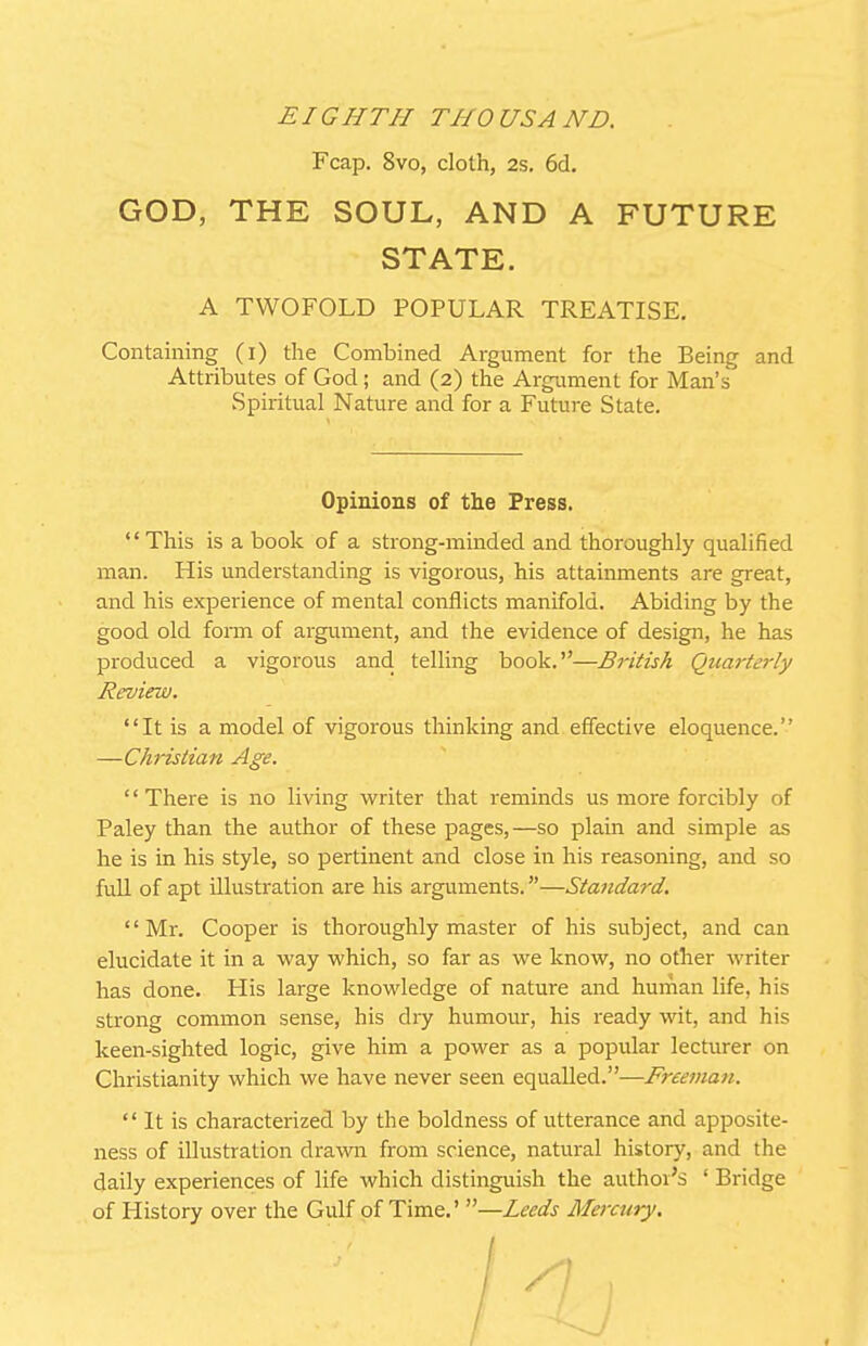 Fcap. 8vo, cloth, 2s. 6d. GOD, THE SOUL, AND A FUTURE STATE. A TWOFOLD POPULAR TREATISE. Containing (i) the Combined Argument for the Being and Attributes of God; and (2) the Argument for Man's Spiritual Nature and for a Future State. Opinions of the Press. '' This is a book of a strong-minded and thoroughly qualified man. His understanding is vigorous, his attainments are great, and his experience of mental conflicts manifold. Abiding by the good old form of argument, and the evidence of design, he has produced a vigorous and telling book.—British Quarterly Revird). It is a model of vigorous thinking and effective eloquence. —Christian Age. '' There is no living writer that reminds us more forcibly of Paley than the author of these pages,—so plain and simple as he is in his style, so pertinent and close in his reasoning, and so fuU of apt illustration are his arguments.—Standard. Mr. Cooper is thoroughly master of his subject, and can elucidate it in a way which, so far as we know, no other writer has done. His large knowledge of nature and human life, his strong common sense, his diy humour, his ready wit, and his keen-sighted logic, give him a power as a popiilar lecturer on Christianity which we have never seen equalled.—Freeman.  It is characterized by the boldness of utterance and apposite- ness of illustration drawn from science, natural history, and the daily experiences of life which distinguish the author's ' Bridge of History over the Gulf of Time.' —Leeds Mercury.