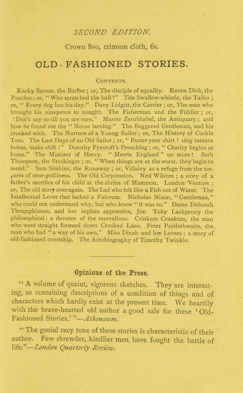 SECOND EDITION. Crown 8vo, crimson cloth, 6s, OLD-FASHIONED STORIES. Contents. Kucky Sarson, the Barber; or, The disciple of equality. Raven Dick, the Poacher; or,  Who scratched the bull ? Tim Swallow-whistle, the Tailor ; or,  Every dog has his day. Davy Lidgitt, the Carrier ; or. The man who brought his ninepence to nought. The Fisherman and the Fiddler; or, 'Don't say so till you are sure. Master Zerubbabel, the Antiquary ; and how he found out the  Noose larning. The Beggered Gentleman, and his crooked stick. The Nurture of a Young Sailor; or. The History of Cockle Tom. The Last Days of an Old Sailor ; or,  Butter your shirt ! sing tantara bobus, make shift !  Dorothy Pyecroft's Preaching ; or,  Charity begins at home. The Minister of Mercy.  Merrie England  no more ! Seth Thompson, the Stockinger ; or, When things are at the worst, they begin to mend. Sam Simkins, the Runaway ; or, Villainy as a refuge from the tor- tures of sour-godliness. The Old Corporation. Ned Wilcom ; a story of a father's sacrifice of his child at the shrine of Mammon. London 'Venture ; or. The old story over again. The Lad who felt Uke a Fish out of Water. The Intellectual Lever that lacked a Fulcnim. Nicholas Nixon, Gentleman, who could not understand why, but who knew it was so. Dame Deborah Thrumpkinson, and her orphan apprentice, Joe. Toby Lackpenny the philosophical: a devotee of the marvellous. Crinkum Crankum, the man who went straight forward down Crooked Lane. Peter Postlethwaite, the man who had  a way of his own. Miss Dinah and her Lovers ; a story of old-fashioned courtship. The Autobiography of Timothy Twinkle. Opinions of the Press,  A volume of quaint, vigorous sketches. They are interest- ing, as containing descriptions of a condition of things and of characters which hardly exist at the present time. We heartily wish the brave-hearted old author a good sale for these ' Old- Fashioned Stories.' —Athenmmi.  The genial racy tone of these stories is characteristic of their author. Few shrewder, kindlier men have fought the battle of life.—London Quarterly Review.