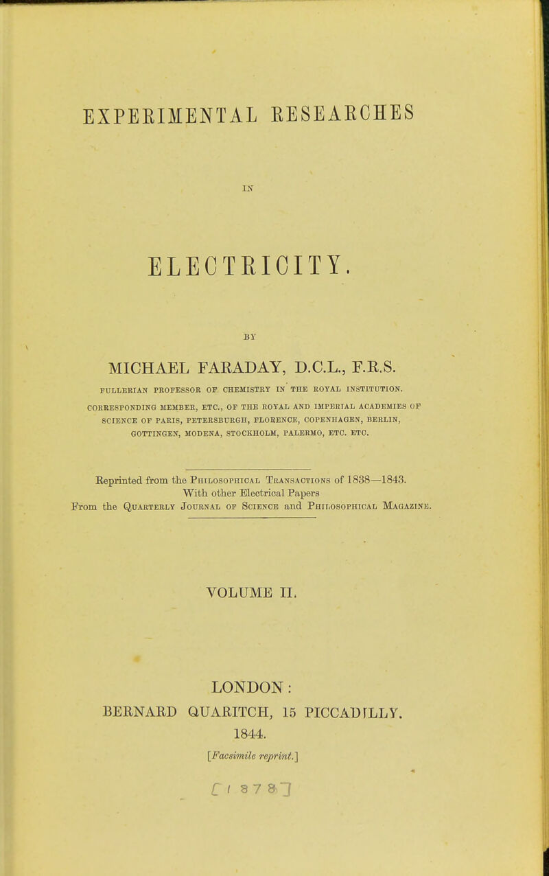 ELECTRICITY. BY MICHAEL FARADAY, D.C.L., F.E.S. FULLEEIAN PROFESSOR OF CHEMISTRY IN THE ROYAL INSTITUTION. CORRESPONDING MEMBER, ETC., OF THE ROYAL AND IMPERIAL ACADEMIES OF SCIENCE OF PARIS, PETBRSBURGH, FLOBENCE, COPENHAGEN, BERLIN, GOTTINGEN, MODENA, STOCKHOLM, PALERMO, ETC. ETC. Reprinted from the Philosophical Transactions of 1838—1843. With other Electrical Papers From the Quarterly Journal of Science and Philosophical Magazine. VOLUME IL LONDON: BERNARD QUARITCH, 15 PICCADrLLY. 1844. [Facsimile reprint.]