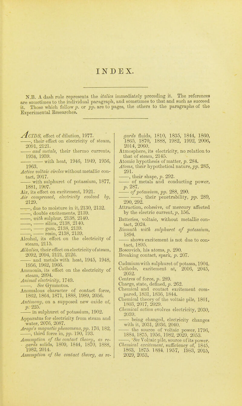 INDEX. N.B. A dash rule represents the italics immecliately preceding it. The references are somotimes to the individual paragraph, and sometimes to that and such as succeed it. Those which follow p. or pp. are to pages, the others to the paragraphs of the Experimental Researches. jdciDS, eiFect of dilution, 1977. , their effect on electricity of steam, 2091, 2121. and metals, their thermo cxu-rents, 1934, 1939. with heat, 1946, 1949, 1956, 1963. Active voltaic circles without metallic con- tact, 2017. with sulphuret of potassium, 1877, 1881, 19U7. Air, its effect on excitement, 1921. Air com/pressed, electricity evolved hy, 2129. , due to moisture in it, 2130, 2132. , double excitements, 2139. , with sulphur, 2138, 2140. , silica, 2138, 2140. , gum, 2138, 2139. , resin, 2138, 2139. Alcohol, its effect on the electricity of steam, 2115. Alkalies, their effect onelectricity of steam, 2092, 2094, 2121, 2126. and metals with heat, 1945, 1948, 1956, 1962,1966. Ammonia, its effect on the electricity of steam, 2094. AniTTud electricity, 1749. . See G-ynmotus. Anomalous character of contact force, 1862, 1864, 1871, 1888, 1989, 2056. Antimony, on a supposed new oxide of, p. 225. in sulphuret of potassium, 1902. Apparatus for electricity from steam and water, 2076, 2087. Arago's magnetic phenomena, pp. 176, 182, , third force in, pp. 190, 193. Assumption of the contact theory, as re- ■ yards solids, 1809, 1844, 1870, 1888, 1982, 2014. Assumption of the contact theory, as re- gards fluids, 1810, 1835, 1844, 1860, 1865, 1870, 1888, 1982, 1992, 2006, 2014, 2060. Atmosphere, its electricity, no relation to that of steam, 2145. Atomic hypothesis of matter, p. 284. Atoms, their hypothetical nature, 285, 291. , their shape, p. 292. of metals and conducting powex', p. 287. of potassiiom, pp. 288, 290. , their penetrability, pp. 289, 290, 292. Attraction, cohesive, of mercuiy affected by the electric current, p. 156. Batteries, voltaic, without metallic con- tact, 2024. Bismuth with sulphiiret of potassium, 1894. shows excitement is not due to con- tact, 1895. Boscovich, his atoms, p. 290. Breaking contact, spark, p. 207- Cadmium with sulphuret of potassa, 1904. Cathode, excitement at, 2016, 2045, 2052. Centres of force, p. 289. Charge, state, defined, p. 262. Chemical and contact excitement com- pared, 1831, 1836, 1844. Chemical theory of the voltaic pile, 1801, 1803, 2017, 2029. Chemical action evolves electricity, 2030, 2039. being changed, electricity changes with it, 2031, 2036, 2040. the source of Toltaic power, 1796, 1884,1875, 1956, 1982, 2029, 2053. . See Voltaic pile, source of its power. Chemical excitement, sufficiency of, 1845 1863, 1875. 1884, 1967, 1963, 2015, 2029, 2053.