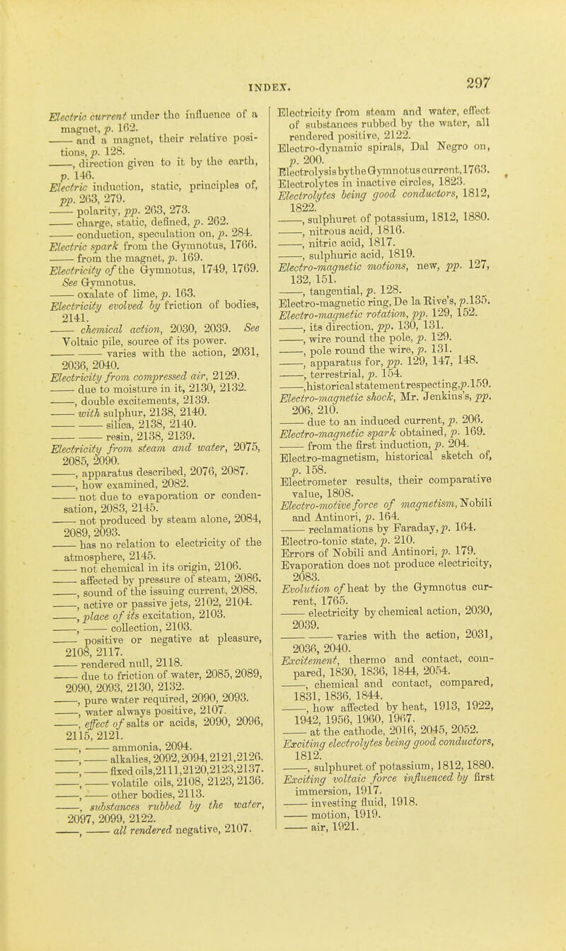 Electric current under the influence of a magnet, p. Ifi2. and a magnet, their relative posi- tions, p. 128. , direction given to it by the earth, p. 146. Electric induction, static, principles of, pp. 263, 279. polarity, pp. 263, 273. charge, static, defined, p. 262. conduction, speculation on, p. 284. Electric spark from the Gymnotus, 1766. from the magnet, p. 169. Electricity o/the Gymnotus, 1749, 1769. See Gymnotus. oxalate of lime, p. 163. Electricity evolved by friction of bodies, 2141. chemical action, 2030, 2039. See Voltaic pile, source of its power. varies with the action, 2031, 2036, 2040. Electricity from compressed air, 2129. due to moisture in it, 2130, 2132. , double excitements, 2139. with sulphur, 2138, 2140. siUca, 2138, 2140. resin, 2138, 2139. Electricity from steam and water, 2075, 2085, 2090. , apparatus described, 2076, 2087. , how examined, 2082. not due to evaporation or conden- sation, 2083, 2145. not produced by steam alone, 2084, 2089, 2093. • has no relation to electricity of the atmosphere, 2145. not chemical in its origin, 2106. affected by pressure of steam, 2086. , sound of the issuing current, 2088. , active or passive jets, 2102, 2104. , place of its excitation, 2103. , collection, 2103. positive or negative at pleasure, 2108, 2117. rendered null, 2118. • due to friction of water, 2085,2089, 2090, 2093, 2130, 2132. , pure water required, 2090, 2093. , water always positive, 2107. -, effect o/salts or acids, 2090, 2096, 2115, 2121. , ammonia, 2094. , alkalies, 2092,2094,2121,2126. , fixed 0118,2111,2120,2123,2137. , volatile oils, 2108, 2123, 2136. , other bodies, 2113. . substances rubbed by the wafer. Electricity from steam and water, effect of substances rubbed by the water, all rendered positive, 2122. Electro-dynamic spirals, Dal Negro on, p. 200. Electrolysis by the Gymnotus current, 1763. Electrolytes in inactive circles, 1823. Electrolytes being good conductors, 1812, 1822. , sulphuret of potassium, 1812, 1880. , nitrous acid, 1816. , nitric acid, 1817. , sulphuric acid, 1819. Electro-magnetic motions, new, pp. 127, 132, 151. , tangential, p. 128. Electro-magnetic ring,De la Eive's, p.l35. Electro-magnetic rotation, pp. 129, 152. , its direction, pp. 130, 131. , wire round the pole, p. 129. , pole round the wire, p. 131. , apparatus for, pp. 129, 147, 148. , terrestrial, p. 154. -.historical statement respecting,;?. 159. 2097, 2099, 2122. —^ all rendered negative, 2107. Electro-magnetic shock, Mr. Jenkins's, pp. 206, 210. due to an induced current, p. 206. Electro-magnetic spark obtained, p. 169. ■ from the first induction, p. 204. Electro-magnetism, historical sketch of, p. 158. Electrometer results, their comparative value, 1808. Electro-motive force of magnetism, Nobili and Antinori, p. 164. reclamations by Faraday, p. 164. Electro-tonic state, p. 210. Errors of Nobili and Antinori, p. 179._ Evaporation does not produce electricity, 2083. Evolution of heed, by the Gymnotus cur- rent, 1765. electricity by chemical action, 2030, 2039. varies with the action, 2031, 2036, 2040. Excitement, thermo and contact, com- pared, 1830, 1836, 1844, 2054. , chemical and contact, compared, 1831, 1836, 1844. how affected by heat, 1913, 1922, 1942, 1956, 1960, 1967. ■ at the cathode, 2016, 2045, 2052 Exciting electrolytes being good conductors, 1812. , sulphuret of potassium, 1812,1880. Exciting voltaic force influenced by first immersion, 1917. investing fluid, 1918. motion, 1919. air, 1921.