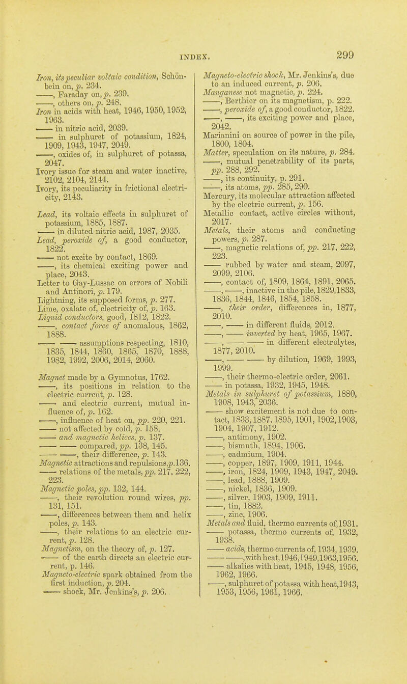 Iron, its peculiar voltaic condition, Sohcin- beiu on, p. 234. , Faraday on,_p. 239. , others on, p. 248. Iron in acids with heat, 1946,1950,1952, 1963. — in nitric acid, 2039. —— in sulpharet of potassium, 1824, 1909, 1943, 1947, 2049. ——, oxides of, in siilphuret of potassa, 2047. Ivory issue for steam and water inactive, 2102,2104,2144. Ivory, its pecuharity in frictional electri- city, 2143. Lead, its voltaic effects in sidphuret of potassium, 1885, 1887. in diluted nitric acid, 1987, 2035. Lead, peroxide of, a good conductor, 1822. not excite by contact, 1869. , its chemical exciting power and place, 2043. Letter to Gay-Lussac on errors of Nobili and Antinori, p. 179. Lightning, its supposed forms, p. 277. Lime, oxalate of, electricity of, p. 163. Liquid co7iductors, good, 1812, 1822. , contact force of anomalous, 1862, 1888. . assumptions respecting, 1810, 1835, 1844, 1860, 1865, 1870, 1888, 1982, 1992, 2006, 2014, 2060. Magnet made by a Gymnofcus, 1762. , its positions in relation to the electric current, p. 128. and electric current, mutual in- fluence of, p. 162. , influence of heat on, pp. 220, 221. not affected by cold, p. 158. and magnetic helices, p. 137. compared, pp. 138, 145. , their difference, p. 143. Magnetic attractions and repulsions,^.136. relations of the metals, j^p. 217. 222, 223. Magnetic poles, pp. 132, 144. , their revolution round wires, pp. 131, 151. , differences between them and helix poles, p. 143. , their relations to an electric cur- rent, _p. 128. Magnetism, on the theory of, p. 127. of the earth directs an electric cur- rent, p. 146. Magneto-electric spark obtained from the first induction, p. 204. shock, Mr. Jenkins's, p. 206. Magneto-clectrio shock, Mr. Jenkins's, duo to an induced current, p. 20(), Manganese not magnetic, p. 224. , Borthier on its magnetism, p. 222. , peroxide of, a good conductor, 1822. , , its exciting power and place, 2042. Mai'ianini on source of power in the pile, 1800, 1804. Matter, speculation on its nature, p. 284. , mutual penetrability of its parts, pp. 288, 292. , its continuity, p. 291. ——, its atoms, pp. 285,290. Mercury, its molecular attraction affected by the electric current, p. 156. Metallic contact, active circles without, 2017. Metals, their atoms and conducting powers, p. 287. , magnetic relations of, pp. 217, 222, 223. rubbed by water and steam, 2097, 2099, 2106. , contact of, 1809, 1864, 1891, 2065. , , inactive in the pile, 1829,1833, 1836, 1844, 1846, 1854, 1858. . , their order, diff'erences in, 1877, 2010. , in different fluids, 2012. , inverted by heat, 1965, 1967. , in different electrolytes, 1877, 2010. . , by dilution, 1969, 1993, 1999. , their thermo-electric order, 2061. in potassa, 1932,1945, 1948. Metals in sul/phuret of potassium, 1880, 1908, 1943, 2036. show excitement is not due to con- tact, 1833,1887,1895,1901,1902,1903, 1904, 1907, 1912. , antimony, 1902. , bismuth, 1894, 1906. , cadmium, 1904. , copper, 1897, 1909, 1911, 1944. , iron, 1824, 1909, 1943, 1947, 2049. , lead, 1888, 1909. , nickel, 1836, 1909. , silver, 1903, 1909, 1911. , tin, 1882. , zinc, 1906. Metals and fluid, thermo currents of, 1931. potassa, thermo currents of, 1932, 1938. acida, thermo currents of, 1934,1939. ,withheat,1946,1949,1963,1956. alkalies with heat, 1945, 1948, 1956, 1962, 1966. , sulphuret of potassa with heat,1943, 1953,1956, 1961, 1966,