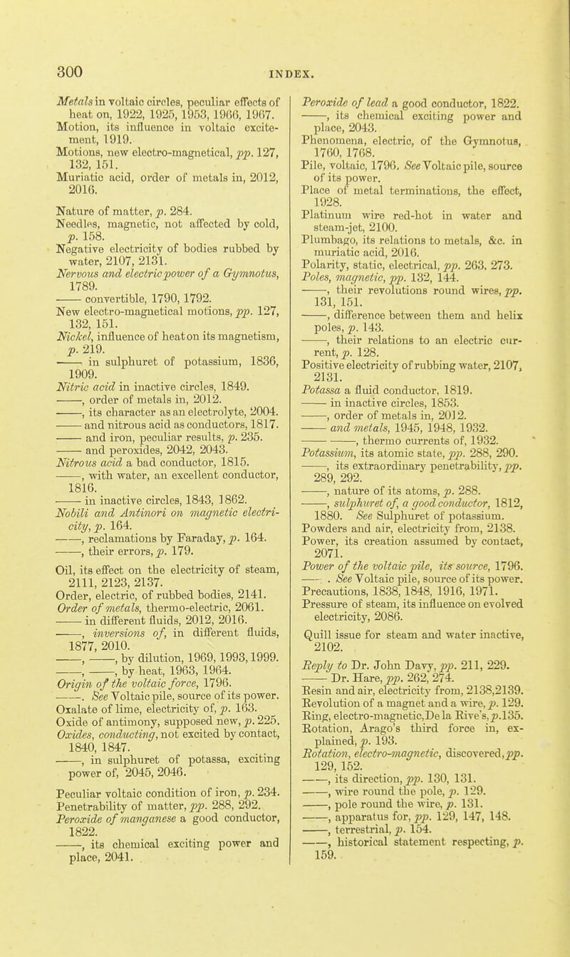 Metals in voltaic circles, peculiar effects of heat on, 1922, 1925, 1953, 19G6, 1907. Motion, its influence in Toltaic excite- ment, 1919. Motions, new electro-magnetical, pp. 127, 132,151. Muriatic acid, order of metals in, 2012, 2016. Nature of matter, p. 284. Needles, magnetic, not affected by cold, p. 158. Negative electricity of bodies rubbed by water, 2107, 2131. Nervous and electric power of a Crymnotus, 1789. convertible, 1790, 1792. New electro-magnetical motions, pp. 127, 132, 151. Nickel, influence of heaton its magnetism, p. 219. in sulphuret of potassium, 1836, 1909. Nitric acid in inactive circles, 1849. , order of metals in, 2012. , its character as an electrolyte, 2004. and nitrous acid as conductors, 1817. and iron, peculiar results, p. 235. and peroxides, 2042, 2043. Nitrous acid a bad conductor, 1815. , with water, an excellent conductor, 1816. in inactive circles, 1843, 1862. Nobili and Antinori on magnetic electri- city, p. 164. , reclamations by Faraday, p. 164. , their errors, ])• 179. Oil, its effect on the electricity of steam, 2111, 2123, 2137. Order, electric, of rubbed bodies, 2141. Order of metals, thermo-electric, 2061. in different fluids, 2012, 2016. , inversions of, in different fluids, 1877, 2010. , , by dilution, 1969,1993,1999. , , by heat, 1963, 1964. Origin of the voltaic force, 1796. . See Voltaic pile, source of its power. Oxalate of lime, electricity of, p. 163. Oxide of antimony, supposed new, p. 225. Oxides, conducting, not excited by contact, 1840, 1847. , in sulphuret of potassa, exciting power of, 2045, 2046. Peculiar voltaic condition of iron, p. 234. Penetrability of matter, pp. 288, 292. Peroxide of manganese a good conductor, 1822. , its chemical exciting power and place, 2041. Peroxide of lead a good conductor, 1822. , its chemical exciting power and place, 2043. Phenomena, electric, of the Gymnotus, 1760, 1768. Pile, voltaic, 1796, /See Voltaic pile, source of its power. Place of metal terminations, the effect, 1928. Platinum wire red-hot in water and steam-jet, 2100. Plumbago, its relations to metals, &c. in muriatic acid, 2016. Polarity, static, electrical, pp. 263, 273. Poles, magnetic, pp. 132, 144. , their revolutions round wires, 131, 151. , difference between them and helix poles, p. 143. , their relations to an electric cur- rent, ^. 128. Positive electricity of rubbing water, 2107, 2131. Potassa a fluid conductor, 1819. —— in inactive circles, 1853. —•—, order of metals in, 2012. and metals, 1945, 1948, 1932. , thermo currents of, 1932. Potassium, its atomic state, pp. 288, 290. , its extraordinary penetrability, pp. 289, 292. , nature of its atoms, p. 288. , sulphuret of, a good conductor, 1812, 1880. See Sulphuret of potassium. Powders and air, electricity from, 2138. Power, its creation assumed by contact, 2071. Power of the voltaic pile, its source, 1796. . See Voltaic pile, source of its power. Precautions, 1838, 1848, 1916, 1971. Pressure of steam, its influence on evolved electricity, 2086. Quill issue for steam and water inactive, 2102. Reply to Dr. John Davy, pi). 211, 229. Dr. Hare, pp. 262, 274. Eesin and air, electricity from, 2138,2139. Revolution of a magnet and a wire, p). 129. Ring, electro-magnetiCjDela Rive's,^.135. Rotation, Ai-ago's third force in, ex- plained, p. 193. Botation, electro-magnetic, discovered,^jp. 129, 152. , its direction, pp. 130, 131. , wire round the pole, p>- 1-9. , pole round the wire, p. 131. > apparatus for, pp. 129, 147, 148. , terrestrial, p. 154. , historical statement respecting, p. 159.