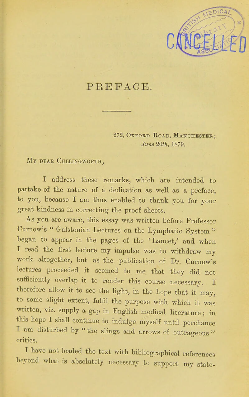 PREFACE. 272, Oxford Road, Manchester ; June 20th, 1879. My dear Cullingworth, I address these remarks^ whicti are intended to partake of the nature of a dedication as well as a preface, to you, because I am thus enabled to thank you for your great kindness in correcting the proof sheets. As you are aware, this essay was written before Professor Cumow's  Grulstonian Lectures on the Lymphatic System  began to appear in the pages of the 'Lancet,' and when I read the first lecture my impulse was to withdraw my work altogether, but as the publication of Dr. Curnow's lectures proceeded it seemed to me that they did not sufficiently overlap it to render this course necessary. I therefore allow it to see the light, in the hope that it may, to some slight extent, fulfil the purpose with which it was written, viz. supply a gap in English medical literature; in this hope I shall continue to indulge myself until perchance I am disturbed by the slings and arrows of outrageous critics. I have not loaded the text with bibliographical references beyond what is absolutely necessary to support my state-