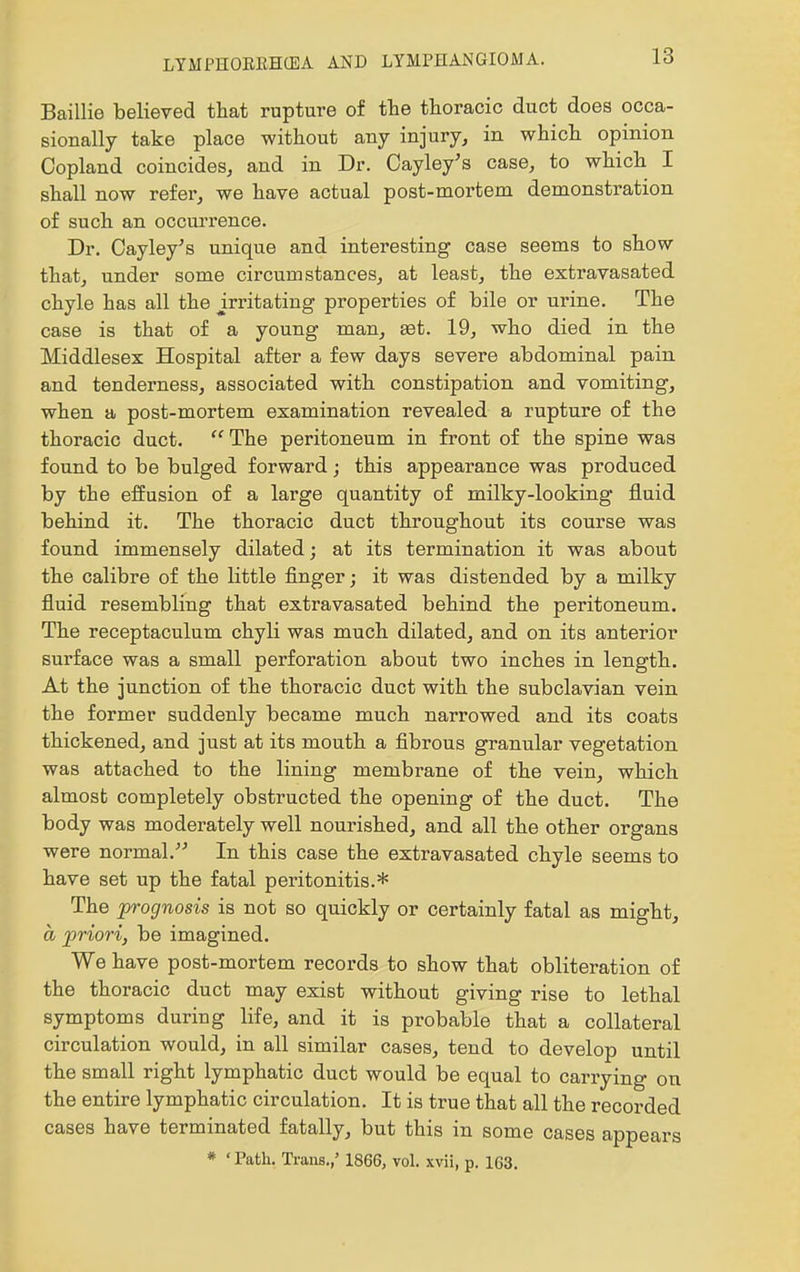 Baillie believed that rupture of the thoracic duct does occa- sionally take place without any injury, in which opinion Copland coincides, and in Dr. Cayley's case, to which I shall now refer, we have actual post-mortem demonstration of such an occurrence. Dr. Cayley's unique and interesting case seems to show that, under some circumstances, at least, the extravasated chyle has all the mitating properties of bile or urine. The case is that of a young man, set. 19, who died in the Middlesex Hospital after a few days severe abdominal pain and tenderness, associated with constipation and vomiting, when a post-mortem examination revealed a rupture of the thoracic duct.  The peritoneum in front of the spine was found to be bulged forward; this appearance was produced by the effusion of a large quantity of milky-looking fluid behind it. The thoracic duct throughout its course was found immensely dilated; at its termination it was about the calibre of the little finger; it was distended by a milky fluid resembling that extravasated behind the peritoneum. The receptaculum chyli was much dilated, and on its anterior surface was a small perforation about two inches in length. At the junction of the thoracic duct with the subclavian vein the former suddenly became much narrowed and its coats thickened, and just at its mouth a fibrous granular vegetation was attached to the lining membrane of the vein, which almost completely obstructed the opening of the duct. The body was moderately well nourished, and all the other organs were normal. In this case the extravasated chyle seems to have set up the fatal peritonitis.* The prognosis is not so quickly or certainly fatal as might, a priori, be imagined. We have post-mortem records to show that obliteration of the thoracic duct may exist without giving rise to lethal symptoms during life, and it is probable that a collateral circulation would, in all similar cases, tend to develop until the small right lymphatic duct would be equal to carrying on the entire lymphatic circulation. It is true that all the recorded cases have terminated fatally, but this in some cases appears * 'Path, Ti-ans.,' 1866, vol. xvii, p. 163.