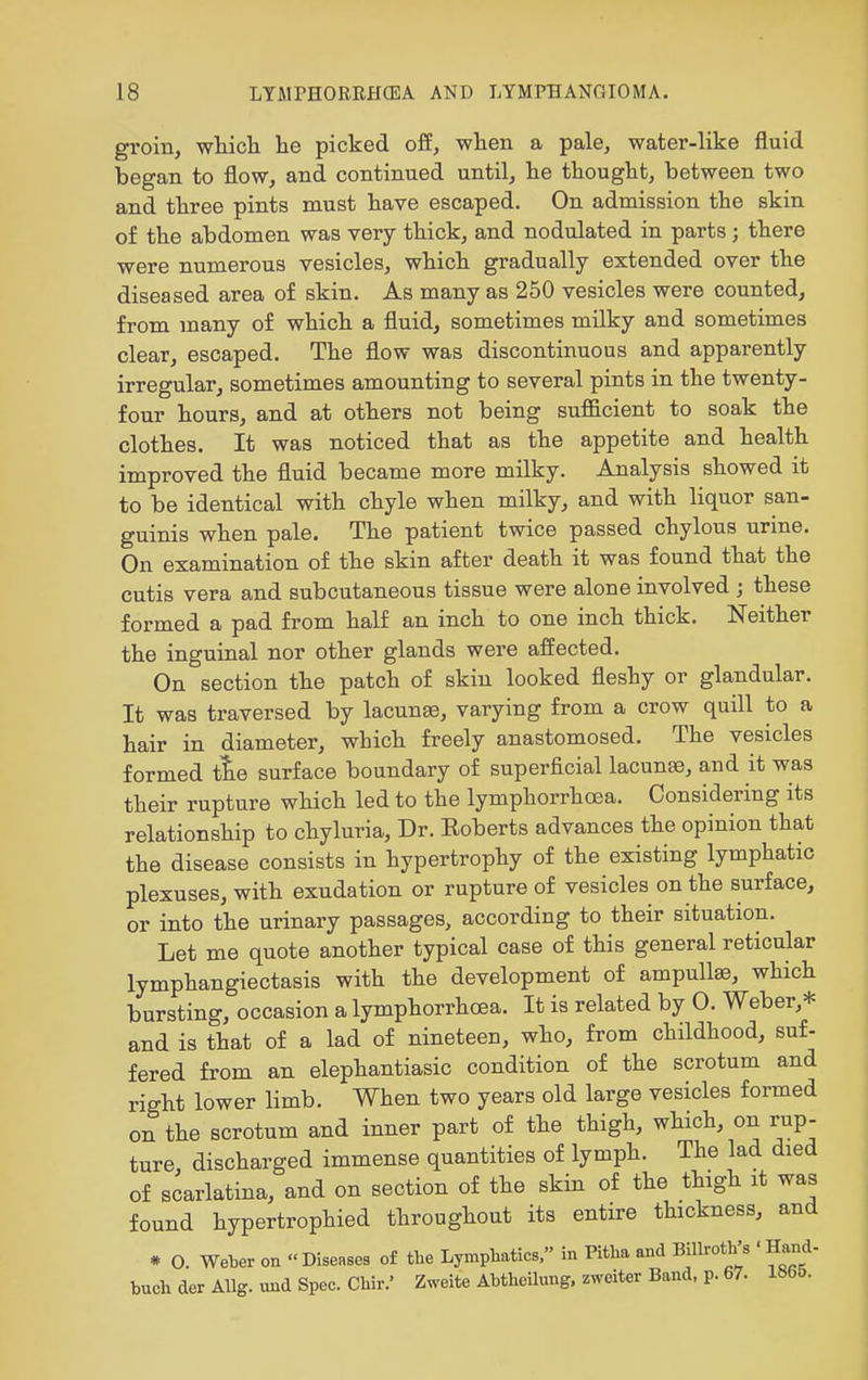 groin, wliicli lie picked off, wlien a pale, water-like fluid began to flow, and continued until, he thought, between two and three pints must have escaped. On admission the skin of the abdomen was very thick, and nodulated in parts; there were numerous vesicles, which gradually extended over the diseased area of skin. As many as 250 vesicles were counted, from many of which a fluid, sometimes milky and sometimes clear, escaped. The flow was discontinuous and apparently irregular, sometimes amounting to several pints in the twenty- four hours, and at others not being sufficient to soak the clothes. It was noticed that as the appetite and health improved the fluid became more milky. Analysis showed it to be identical with chyle when milky, and with liquor san- guinis when pale. The patient twice passed chylous urine. On examination of the skin after death it was found that the cutis vera and subcutaneous tissue were alone involved ; these formed a pad from half an inch to one inch thick. Neither the inguinal nor other glands were affected. On section the patch of skin looked fleshy or glandular. It was traversed by lacunae, varying from a crow quill to a hair in diameter, which freely anastomosed. The vesicles formed tie surface boundary of superficial lacuna, and it was their rupture which led to the lymphorrhoea. Considering its relationship to chyluria. Dr. Eoberts advances the opinion that the disease consists in hypertrophy of the existing lymphatic plexuses, with exudation or rupture of vesicles on the surface, or into the urinary passages, according to their situation. Let me quote another typical case of this general reticular lymphangiectasis with the development of ampullae, which bursting, occasion a lymphorrhoea. It is related by 0. Weber,* and is that of a lad of nineteen, who, from childhood, suf- fered from an elephantiasic condition of the scrotum and right lower limb. When two years old large vesicles formed on the scrotum and inner part of the thigh, which, on rup- ture discharged immense quantities of lymph. The lad died of scarlatina, and on section of the skin of the thigh it was found hypertrophied throughout its entire thickness, and * O. Weber on  Diseases of the Lymphatics. in Pitba and BiUroth's ' Hand- buch der AUg. und Spec. Chir.' Zweite Abtheilung. zweiter Band, p. 67. 1S6&.