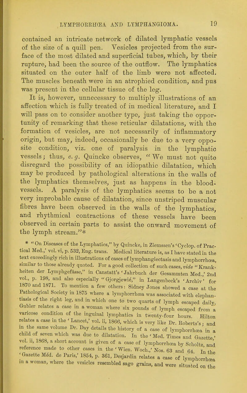 contained an intricate network of dilated lymphatic vessels of the size of a quill pen. Vesicles projected from the sur- face of the most dilated and superficial tubes, which, by their rupture, had been the source of the outflow. The lymphatics situated on the outer half of the limb were not affected. The muscles beneath were in an atrophied condition, and pus was present in the cellular tissue of the leg. It is, however, unnecessary to multiply illustrations of an affection which is fully treated of in medical literature, and I will pass on to consider another type, just taking the oppor- tunity of remarking that these reticular dilatations, with the formation of vesicles, are not necessarily of inflammatory origin, but may, indeed, occasionally be due to a very oppo- site condition, viz. one of paralysis in the lymphatic vessels; thus, e. g. Quincke observes,  We must not quite disregard the possibility of an idiopathic dilatation, which may be produced by pathological alterations in the walls of the lymphatics themselves, just as happens in the blood- vessels. A paralysis of the lymphatics seems to be a not very improbable cause of dilatation, since unstriped muscular fibres have been observed in the walls of the lymphatics, and rhythmical contractions of these vessels have been observed in certain parts to assist the onward movement of the lymph stream.* * « On Diseases of the Lymphatics, by Quincke, in Ziemssen's 'Cyclop, of Prac- tical Med.,' vol. vi, p. 532, Eng. trans. Medical Uteratm-e is, as I have stated in the text exceedingly rich in illustrations of cases of lymphangiectasis and lymphorrhcea, simUar to those already quoted. For a good coUection of such cases, vide Krauk- heiten der Lymphgefasse, in Canstatt's ' Jahrbuch der Gesammten Med.,' 2nd vol., p. 198, and also especially  Gjorgjewie', in Langenbeck's 'Archiv'' for 1870 and 1871. To mention a few others: Sidney Jones showed a case at the Pathological Society in 1875 where a lymphorrhcea was associated with elephan- tiasis of the right leg, and in which one to two quarts of lymph escaped daily Gubler relates a case in a woman where six pounds of lymph escaped from a vancose condition of the inguinal lymphatics in twenty-four hours. Hilton relates a case in the • Lancet,' vol. ii, 1866, which is very hke Dr. Roberts's • and m the same volume Dr. Day details the history of a case of lymphorrhcea in a child of seven which was due to dilatation. In the 'Med. Times and Gazette' vol. 11, 1868, a short account is given of a case of lymphorrhcea by Scholtz and reference made to other cases in the 'Wien. Woch.,' Nos. 63 and 64 In th ; Gazette M6i. de Paris.' 1854, p. 361, Desjardin relates a case of lymphorrhoel in a woman, where the vesicles resembled sago grains, and were situated on the