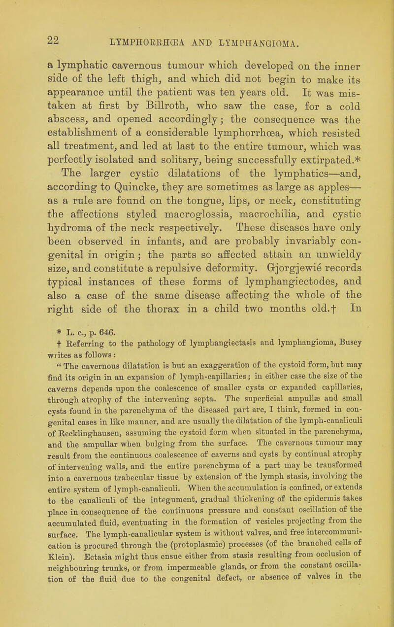 a lympliatic cavernous tumour whicli developed on tlie inner side of the left thigh, and which did not begin to make its appearance until the patient was ten years old. It was mis- taken at first by Billroth, who saw the case, for a cold abscess, and opened accordingly; the consequence was the establishment of a considerable lymphorrhoea, which resisted all treatment, and led at last to the entire tumour, which was perfectly isolated and solitary, being successfully extirpated.* The larger cystic dilatations of the lymphatics—and, according to Quincke, they are sometimes as large as apples— as a rule are found on the tongue, lips, or neck, constituting the affections styled macroglossia, macrochilia, and cystic hydroma of the neck respectively. These diseases have only been observed in infants, and are probably invariably con- genital in origin; the parts so affected attain an unwieldy size, and constitute a repulsive deformity. Gjorgjewie records typical instances of these forms of lymphangiectodes, and also a case of the same disease affecting the whole of the right side of the thorax in a child two months old.f In * L. c, p. 646. t Referring to the pathology of lymphangiectasis and lymphangioma, Busey writes as follows:  The cavernona dilatation is but an exaggeration of the cystoid form, but may find its origin in an expansion of lymph-capillaries; in either case the size of the caverns depends upon the coalescence of smaller cysts or expanded capillaries, through atrophy of the intervening septa. The superficial ampullae and small cysts found in the parenchyma of the diseased part are, I think, formed in con- genital cases in like manner, and are usually the dilatation of the lymph-canaliculi of Eecklinghausen, assuming the cystoid form when situated in the parenchyma, and the ampullar when bulging from the surface. The cavernous tumour may result from the continuous coalescence of caverns and cysts by continual atrophy of intervening walls, and the entire parenchyma of a part may be transformed into a cavernous trabecular tissue by extension of the lymph stasis, involving the entire system of lymph-canaliculi. When the accumulation is confined, or extends to the canaliculi of the integument, gradual thickening of the epidermis takes place in consequence of the continuous pressure and constant oscillation of the accumulated fluid, eventuating in the formation of vesicles projecting from the surface. The lymph-canalicular system is without valves, and free intercommuni- cation is procured through the (protoplasmic) processes (of the branched cells of Klein). Ectasia might thus ensue either from stasis resulting from occlusion of neighbouring trunks, or from impermeable glands, or from the constant oscilla- tion of the fluid due to the congenital defect, or absence of valves in the