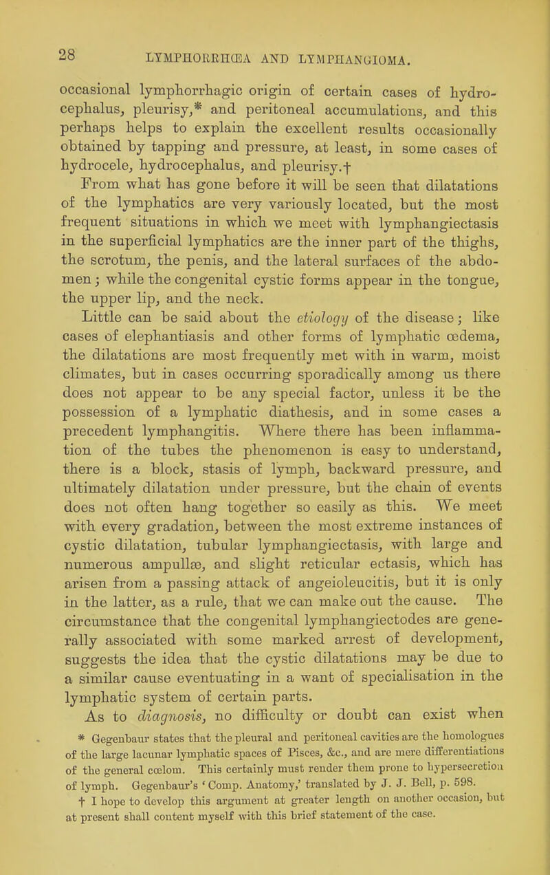 occasional lympliorrliagic origin of certain cases of hydro- cephalus, pleurisy^* and peritoneal accumulations, and this perhaps helps to explain the excellent results occasionally obtained by tapping and pressure, at least, in some cases of hydrocele, hydrocephalus, and pleurisy.f From what has gone before it will be seen that dilatations of the lymphatics are very variously located, but the most frequent situations in which we meet with lymphangiectasis in the superficial lymphatics are the inner part of the thighs, the scrotum, the penis, and the lateral surfaces of the abdo- men ; while the congenital cystic forms appear in the tongue, the upper lip, and the neck. Little can be said about the etiology of the disease; like cases of elephantiasis and other forms of lymphatic oedema, the dilatations are most frequently met with in warm, moist climates, but in cases occurring sporadically among us there does not appear to be any special factor, unless it be the possession of a lymphatic diathesis, and in some cases a precedent lymphangitis. Where there has been inflamma- tion of the tubes the phenomenon is easy to understand, there is a block, stasis of lymph, backward pressure, and ultimately dilatation under pressure, but the chain of events does not often hang together so easily as this. We meet with every gradation, between the most extreme instances of cystic dilatation, tubular lymphangiectasis, with large and numerous ampullae, and slight reticular ectasis, which has arisen from a passing attack of angeioleucitis, but it is only in the latter, as a rule, that we can make out the cause. The circumstance that the congenital lymphangiectodes are gene- rally associated with some marked arrest of development, suggests the idea that the cystic dilatations may be due to a similar cause eventuating in a want of specialisation in the lymphatic system of certain parts. As to diagnosis, no difficulty or doubt can exist when * Gegenbaur states that the pleural and peritoneal cavities are the homologucs of the large lacunar lymphatic spaces of Pisces, &c., and are mere dlEEereutiations of the general ccelom. This certainly must render them prone to hypersecretion of lymph. Gegenbaur's ' Comp. Anatomy,' translated by J. J. Bell, p. 598. t I hope to develop this argument at greater length on another occasion, but at present shall content myself vnth this brief statement of the case.