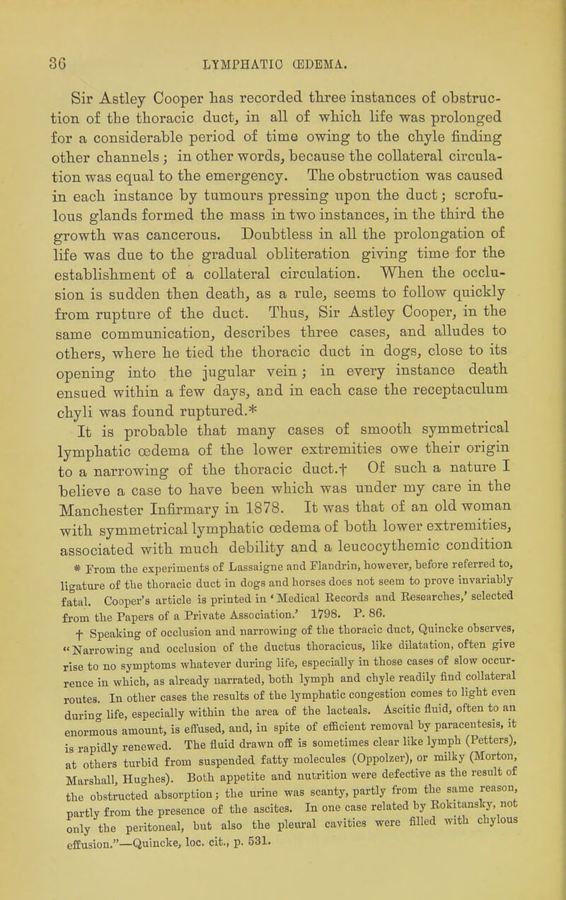 Sir Astley Cooper lias recorded tliree instances of obstruc- tion of the thoracic duct, in all of wliich. life was prolonged for a considerable period of time owing to the cbyle finding otlier channels; in otlier words, because tbe collateral circula- tion was equal to the emergency. The obstruction was caused in each instance by tumours pressing upon the duct; scrofu- lous glands formed the mass in two instances, in the third tbe growth was cancerous. Doubtless in all tbe prolongation of life was due to tbe gradual obliteration giving time for the establisbment of a collateral circulation. When the occlu- sion is sudden then death, as a rule, seems to follow quickly from rupture of tlie duct. Thus, Sir Astley Cooper, in the same communication, describes tliree cases, and alludes to others, where he tied the thoracic duct in dogs, close to its opening into the jugular vein; in every instance death ensued within a few days, and in each case the receptaculum chyli was found ruptured.* It is probable that many cases of smooth symmetrical lymphatic oedema of the lower extremities owe their origin to a narrowing of the thoracic duct.f Of such a nature I believe a case to have been which was under my care in the Manchester Infirmary in 1878. It was that of an old woman with symmetrical lymphatic cedema of both lower extremities, associated with much debility and a leucocythemic condition * From the experiments o£ Lassaigne and Flandrin, however, before referred to, ligature of the thoracic duct in dogs and horses does not seem to prove invariably fatal. Cooper's article is printed in ' Medical Records and Researches/ selected from the Papers of a Private Association.' 1798. P. 86. t Speaking of occlusion and narrowing of the thoracic duct, Quincke observes, Nan-owing and occlusion of the ductus thoracicus, like dilatation, often give rise to no symptoms whatever duruig life, especially in those cases of slow occur- rence in which, as already narrated, both lymph and chyle readily find collateral routes. In other cases the results of the lymphatic congestion comes to light even durino- life, especially within the area of the lacteals. Ascitic fluid, often to an enorm°ous amount, is eifused, and, in spite of eflBcient removal by paracentesis, it is rapidly renewed. The fluid drawn off is sometimes clear like lymph (Potters), at others turbid from suspended fatty molecules (Oppolzer), or milky (Morton, Marshall Hu-hes). Both appetite and nutrition were defective as the result of the obstructed absorption; the urine was scanty, partly from the same reason Bartlv from the presence of the ascites. In one case related by Rokitansky, not only the peritoneal, but also the pleural cavities were filled with chylous effusion.—Quincke, loc. cit., p. 531.