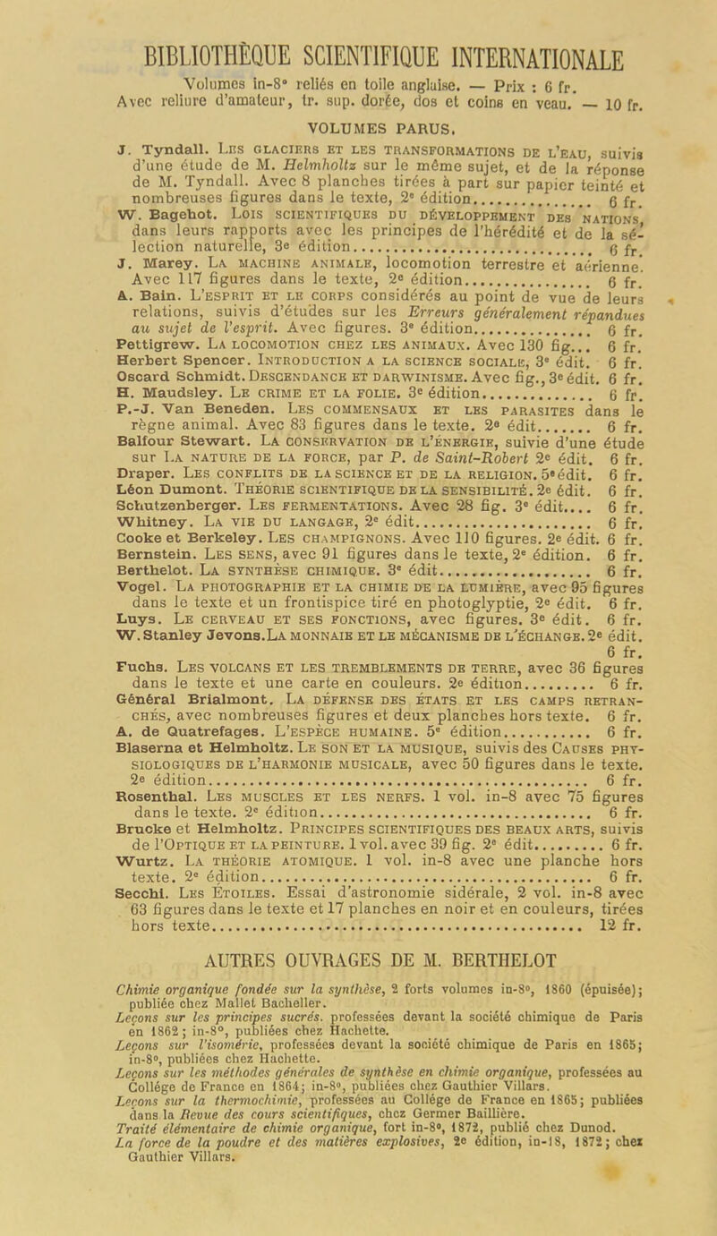 BIBLIOTHÈQUE SCIENTIFIQUE INTERNATIONALE Volumes in-8» reliés en toile anglaise. — Prix : G fr. Avec reliure d'amateur, tr. sup. dorée, dos et coins en veau.' — 10 fr. VOLUMES PARUS. J. Tyndall. l.ns glaciers et les transformations de l'eau, suivis d'une étude de M. HelmhoUz sur le même sujet, et de la réponse de M. Tyndall. Avec 8 planches tirées à part sur papier teinté et nombreuses figures dans le texte, 2° édition g fr_ W. Bagehot. Lois scientifiques du développement des nations dans leurs rapports avec les principes de l'iiérédité et de la sé- lection naturelle, 3» édition q J. Marey. La machine animale, locomotion terrestre et aérienne'. Avec 117 figures dans le texte, 2e édition Q fr. A.. Bain. L'esprit et le corps considérés au point de vue de leurs relations, suivis d'études sur les Erreurs généralement répandues aw sujet de l'esprit. Avec figures. 3' édition q fr. Pettigrew. La locomotion chez les animau.\. Avec 130 fig..! 6 fr.' Herbert Spencer. Introduction a la science socialk, 3° édit. 6 fr'. Oscard Schmidt. Descendance et darvstinisme. Avec fig., 3« édit. 6 fr. H. Maudsley. Le crime et la folie. 3« édition 6 fr! P.-J. Van Beneden. Les commensaux et les parasites dans lé règne animal. Avec 83 figures dans le texte. 2« édit 6 fr. Balfour Stewart. La conservation de l'énergie, suivie d'une étude sur La nature de la force, par P. de Saint-Robert 2« édit. 6 fr. Draper. Les conflits de la science et de la religion. 5»édit, 6 fr. Léon Dumont. Théorie scientifique de la sensibilité. 2e édit. 6 fr. Schutzenberger. Les fermentations. Avec 28 fig. 3' édit.... 6 fr. Whitney. La vie du langage, 2= édit 6 fr. Cooke et Berkeley. Les champignons. Avec 110 figures. 2» édit. 6 fr. Bernstein. Les sens, avec 91 figures dans le texte, 2' édition. 6 fr. Berthelot. La synthèse chimique. 3' édit 6 fr. Vogel. La photographie et la chimie de la lumière, avec 95 figures dans le texte et un frontispice tiré en photoglyptie, 2« édit. 6 fr. Luys. Le cerveau et ses fonctions, avec figures. 3^ édit. 6 fr. W.Stanley Jevons.LA monnaie et le mécanisme de l'échange.2* édit. 6 fr. Fucha. Les volcans et les tremblements db terre, avec 36 figures dans le texte et une carte en couleurs. 2e édition 6 fr. Général Brialmont. La défense des états et les camps retran- chés, avec nombreuses figures et deux planches hors texte. 6 fr. A. de Quatrefages. L'espèce humaine. 5 édition 6 fr. Blaserna et Helmholtz. Le son et la musique, suivis des Causes phy- siologiques de l'harmonie musicale, avec 50 figures dans le texte. 2e édition 6 fr. Rosenthal. Les muscles et les nerfs. 1 vol. in-8 avec 75 figures dans le texte. 2= édition 6 fr. Brucke et Helmholtz. Principes scientifiques des beaux arts, suivis de I'Optique et la peinture. 1 vol. avec 39 fig. 2° édit 6 fr. Wurtz. La théorie atomique. 1 vol. in-8 avec une planche hors texte. 2° édition 6 fr. Secchi. Les Étoiles. Essai d'astronomie sidérale, 2 vol. in-8 avec 63 figures dans le texte et 17 planches en noir et en couleurs, tirées hors texte 12 fr. AUTRES OUVRAGES DE M. BERTHELOT Chimie organique fondée sur la synthèse, 2 forts volâmes in-8», 1860 (épuisée); publiée chez Mallet Bachelier. Leçons sur les principes sucrés, professées devant la société chimique de Paris en 1862 ; in-8°, publiées chez Hachette. Leçons sur l'isomérie, professées devant la société chimique de Paris en 1865; in-S», publiées chez Hachette. Leçons sur les méthodes générales de synthèse en chimie organique, professées au Collège de France en 1864; in-8°, publiées chez Gauthier Villars. Leçons sur la thermochimic, professées au Collège do France en 1865; publiées dans la Beuue des cours scientifiques, chez Germer BaiUière. Traité élémentaire de chimie organique, fort in-B», 187i, publié chez Dunod. La force de la poudre et des matières explosives, 2e édition, in-18, 1872; chei Gauthier Villars.