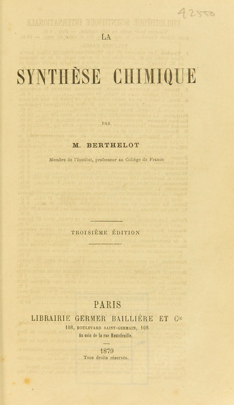 SYNTHÈSE CHIMIQUE PAR M. BERTHELOT Membre de l'Institut, professeur au Collège de France TROISIÈME ÉDITION PAEIS LIBRAIRIE GERMER BiVILLIÈRE ET 108, BOULEVARD SAINT-GERMAIN, 108 Ad coin de la rne HanlefeDille. 1879 Tous droits réservés.