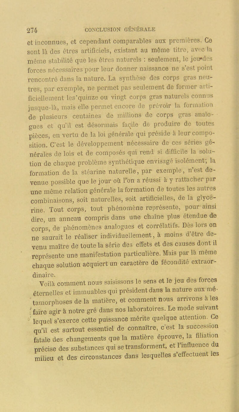 et inconnues, et cependant comparables aux premières. Ce sont là des êtres artificiels, existant au même titre, av^-c la même stabilité que les êlres naturels : seulement, le jeu»des forces nécessaires pour leur donner naissance ne s'est point rencontré dans la nature. La synthèse des corps gras neu- tres, par e:xemple, ne permet pas seulement de former arti- ficiellement les'quinze ou vingt corps gras naturels connus jusque-là, mais elle permet encore de prévoir la formation de plusieurs centaines de millions de corps gras analo- gues et qu'il est désormais facile de produire de toutes pièces, en vertu de la loi générale qui préside à leur compo- sition. C'est le développement nécessaire de ces séries gé- nérales de lois et de composés qui rend si difficile la solu- tion de chaque problème synthétique envisagé isolément; la formation de la stéarine naturelle, par exemple, n'est de- venue possible que le jour où l'on a réussi à y rattacher par une même relation générale la formation de toutes les autres combinaisons, soit naturelles, soit artificielles, de la glycé- rine. Tout corps, tout phénomène représente, pour ainsi dire, un anneau compris dans une chaîne plus étendue de corps, de phénomènes analogues et corrélatifs. Dès lors on ne saurait le réaliser individuellement, à moins d'être de- venu maître de toute la série des effets et des causes dont il représente une manifestation particulière. Mais par là même chaque solution acquiert un caractère de fécondité extraor- dinaire. . Voilà comment nous saisissons le sens et le jeu des forces éternelles et immuables qui président dans la nature aux mé- tamorphoses de la matière, et comment nous arrivons à les ; faire agir à notre gré dans nos laboratoires. Le mode suivant lequel s'exerce cette puissance mérite quelque attention. Ce qu'il est surtout essentiel de connaître, c'est la succession fatale des changements que la matière éprouve, la fiUation précise des substances qui se transforment, et l'influence du milieu et des circonstances dans lesquelles s'effectuent les