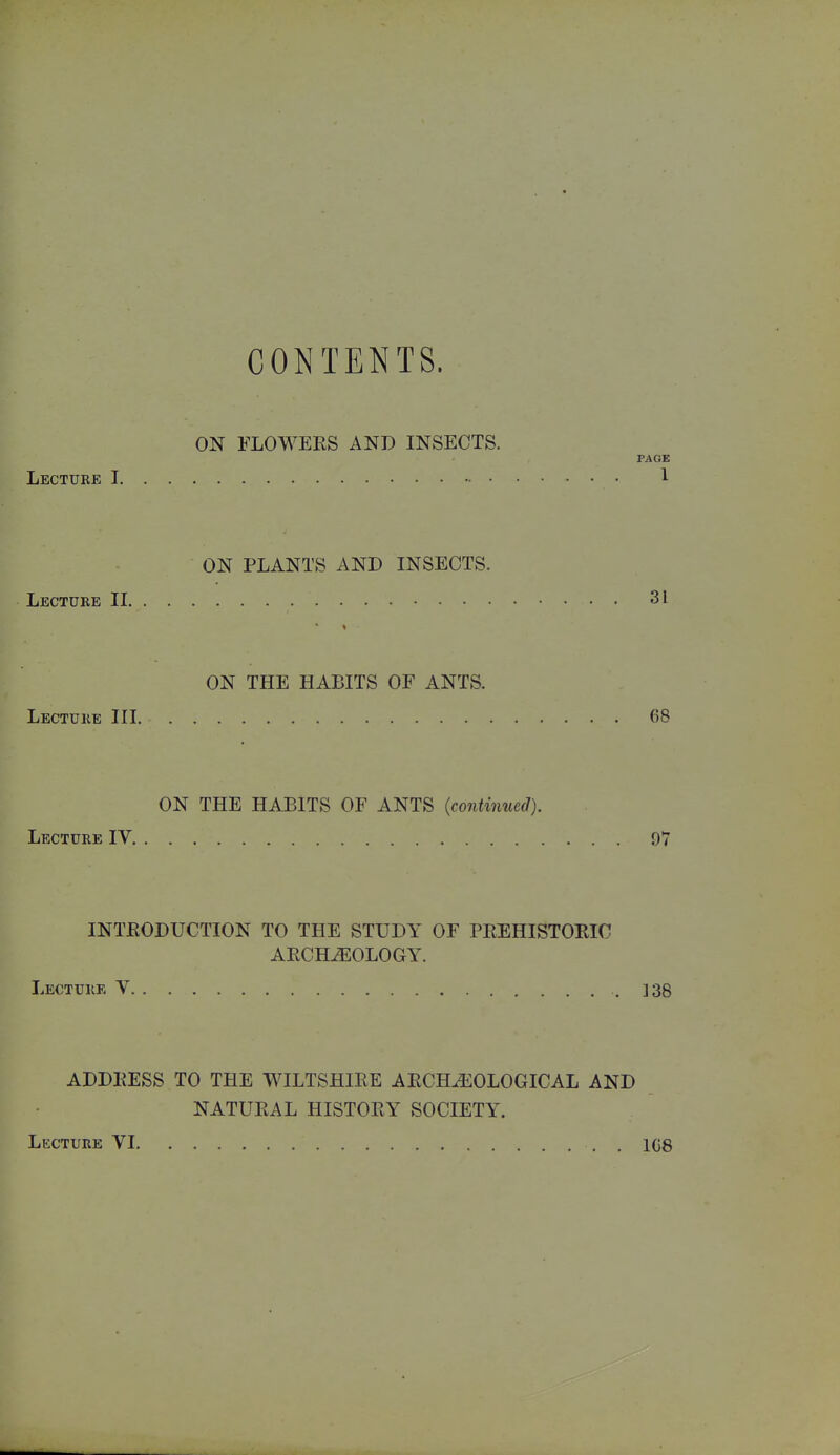 Lecture I CONTENTS. ON FLO WEES AND INSECTS. PAGE 1 ON PLANTS AND INSECTS. Lecture II 31 ON THE HABITS OF ANTS. Lecture III 68 ON THE HABITS OF ANTS {continued). Lecture IV 9V INTEODUCTION TO THE STUDY OF PREHISTOKIC AECH.EOLOGY. Lecture V .138 ADDKESS TO THE WILTSHIRE AECHiEOLOGICAL AND NATURAL HISTORY SOCIETY. Lecture VI , . 108