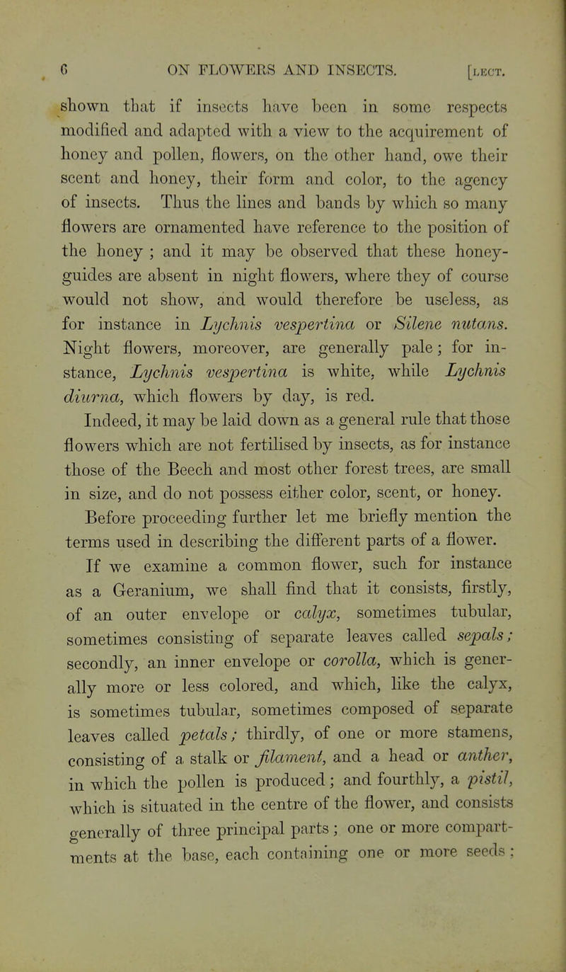 shown that if insects have been in some respects modified and adapted with a view to the acquirement of honey and pollen, flowers, on the other hand, owe their scent and honey, their form and color, to the agency of insects. Thus the lines and bands by which so many flowers are ornamented have reference to the position of the honey ; and it may be observed that these honey- guides are absent in night flowers, where they of course would not show, and would therefore be useless, as for instance in Lychnis vespertina or Silene nutans. Night flowers, moreover, are generally pale; for in- stance. Lychnis vespertina is white, while Lychnis diurna, which flowers by day, is red. Indeed, it may be laid down as a general rule that those flowers which are not fertilised by insects, as for instance those of the Beech and most other forest trees, are small in size, and do not possess either color, scent, or honey. Before proceeding further let me briefly mention the terms used in describing the difi'erent parts of a flower. If we examine a common flower, such for instance as a Geranium, we shall find that it consists, firstly, of an outer envelope or calyx, sometimes tubular, sometimes consisting of separate leaves called sepals; secondly, an inner envelope or corolla, which is gener- ally more or less colored, and which, like the calyx, is sometimes tubular, sometimes composed of separate leaves called petals; thirdly, of one or more stamens, consisting of a stalk or filament, and a head or anther, in which the pollen is produced; and fourthly, a pistil, which is situated in the centre of the flower, and consists generally of three principal parts ; one or more compart- ments at the base, each containing one or more seeds ;