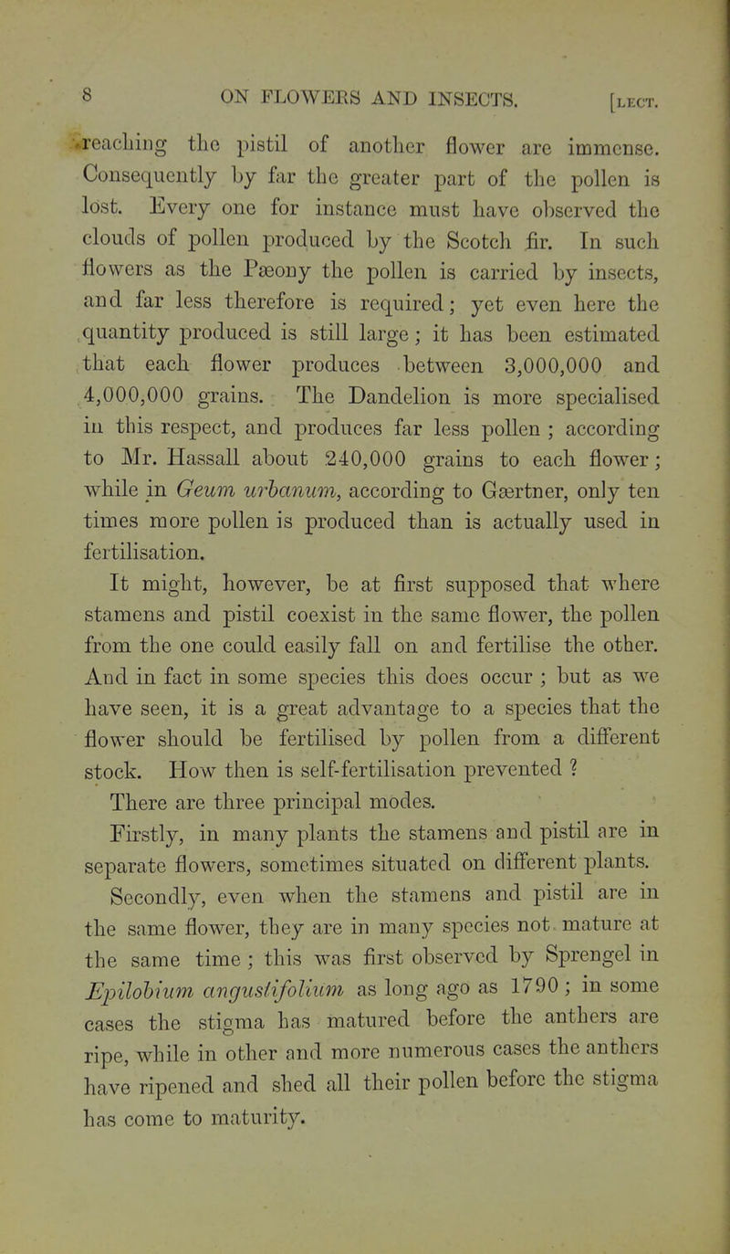vreacliing tlio pistil of another flower are immense. Consequently by far the greater part of the pollen is lost. Every one for instance must have observed the clouds of pollen produced by the Scotch .fir. In such flowers as the Pseony the pollen is carried by insects, and far less therefore is required; yet even here the quantity produced is still large; it has been estimated that each flower produces between 3,000,000 and 4,000,000 grains. The Dandelion is more specialised in this respect, and produces far less pollen ; according to Mr. Hassall about .240,000 grains to each flower; while m Geum urhanum, according to Gasrtner, only ten times more pollen is produced than is actually used in fertilisation. It might, however, be at first supposed that where stamens and pistil coexist in the same flower, the pollen from the one could easily fall on and fertilise the other. And in fact in some species this does occur ; but as we have seen, it is a great advantage to a species that the flower should be fertilised by pollen from a diff'erent stock. How then is self-fertilisation prevented ? There are three principal modes. Firstly, in many plants the stamens and pistil are in separate flowers, sometimes situated on diff'erent plants. Secondly, even when the stamens and pistil are in the same flower, they are in many species not. mature at the same time ; this was first observed by Sprengel in JSjnlohinm angusiifolium as long ago as 1790 ; in some cases the stigma has matured before the anthers are ripe, while in other and more numerous cases the anthers have ripened and shed all their pollen before the stigma has come to maturity.