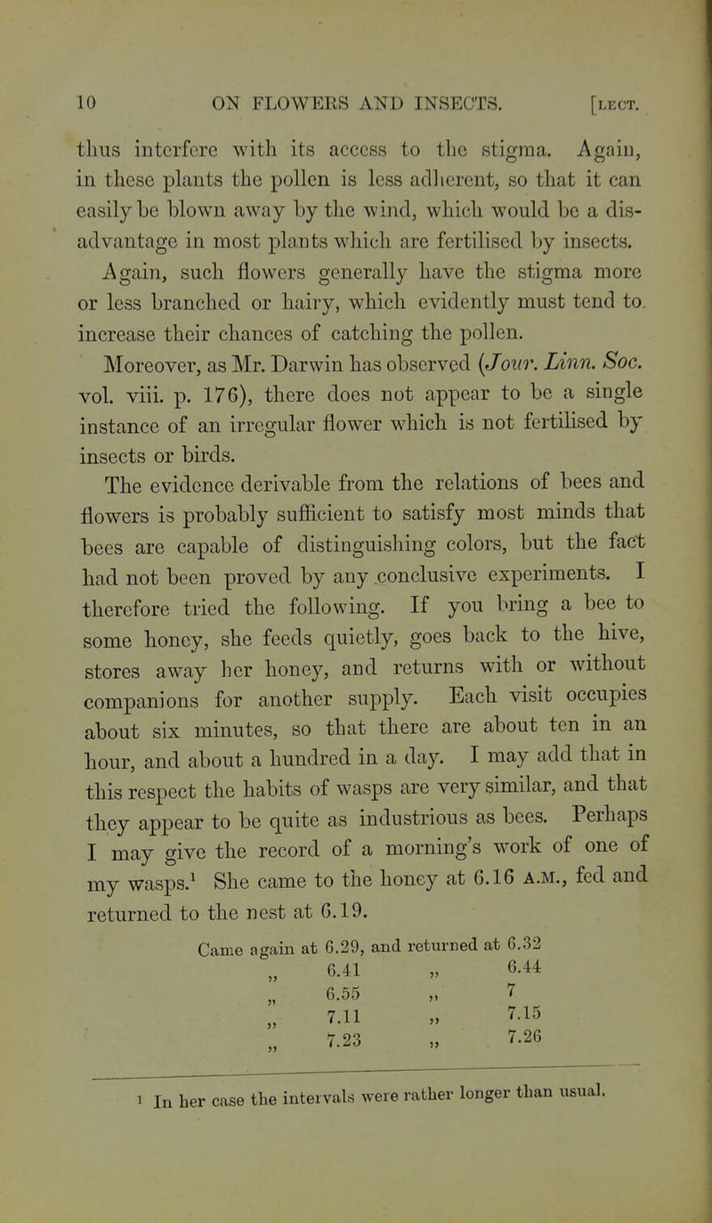 thus interfere with its access to the stigma. Again, in these plants the pollen is less adlierent, so that it can easily be blown away by the wind, which would be a dis- advantage in most plants which are fertilised by insects. Again, such flowers generally have the stigma more or less branched or hairy, which evidently must tend to. increase their chances of catching the pollen. Moreover, as Mr. Darwin has observed {Jour. Linn. Soc. vol. viii. p. 176), there does not appear to be a single instance of an irregular flower which is not fertilised by insects or birds. The evidence derivable from the relations of bees and flowers is probably sufiicient to satisfy most minds that bees are capable of distinguishing colors, but the fact had not been proved by any .conclusive experiments. I therefore tried the following. If you bring a bee to some honey, she feeds quietly, goes back to the hive, stores away her honey, and returns with or without companions for another supply. Each visit occupies about six minutes, so that there are about ten in an hour, and about a hundred in a day. I may add that in this respect the habits of wasps are very similar, and that they appear to be quite as industrious as bees. Perhaps I may give the record of a morning's work of one of my wasps.^ She came to the honey at 6.16 a.m., fed and returned to the nest at 6.19. Came again at 6.29, and returned at 6.32 6.41 „ 6.44 6.55 „ 7 7.11 „ 7.15 7.23 „ 7.26 1 In her case the intervals were rather longer than