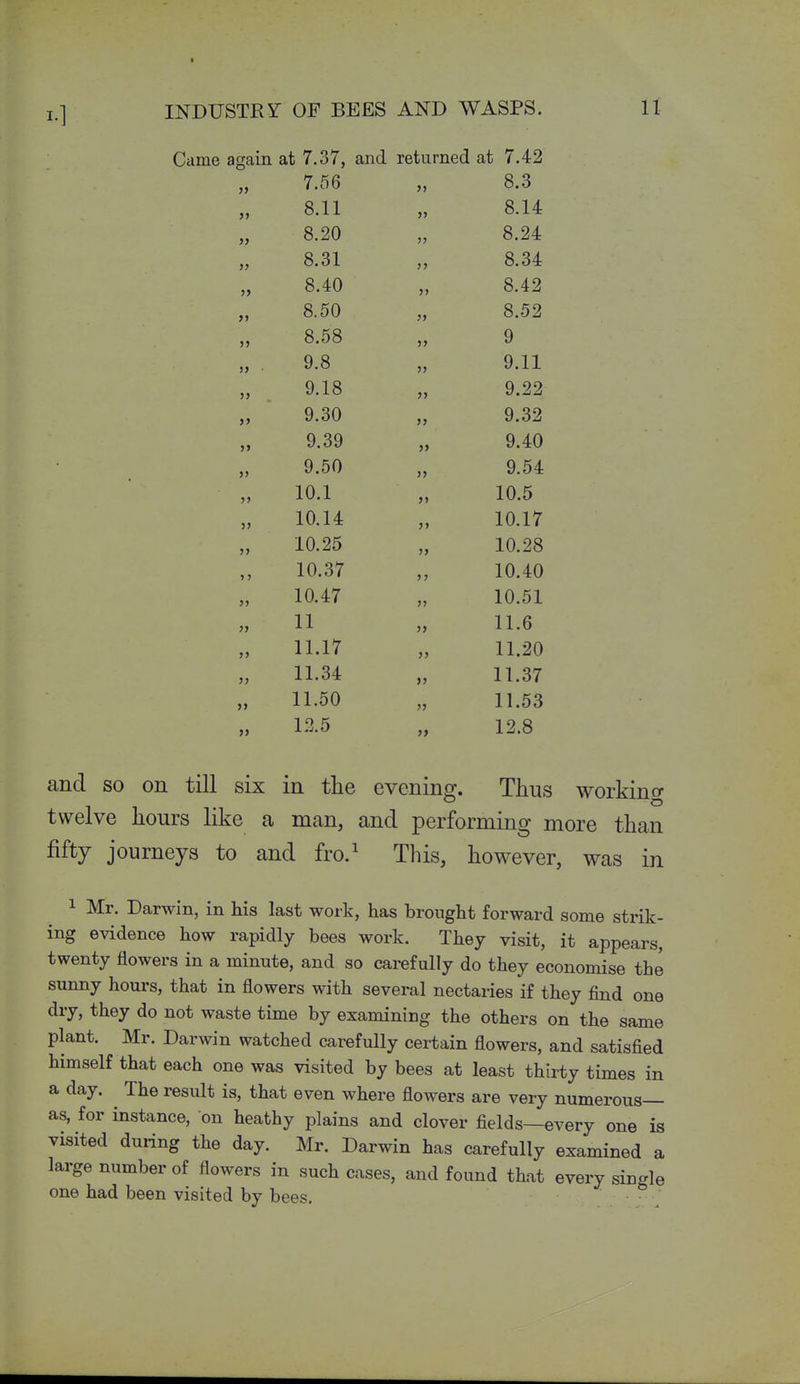 INDUSTRY OF BEES AND WASPS. U Came again at 7.37, and returned at 7.42 » 7.00 )> )> 8.11 >> 8.14 )) 8.20 jj 8.24 )} O 01 o.oi 3> J> 8.40 >> 8.42 >» o. DO }} Q no o.OZ JJ o.0c5 >> y >> • O Q y.c5 J> oil y.ii >> >> >> y.oO J> A OO J> 9.o9 J» A A i\ 9.40 » y.DO >» 9.54 >> 1 A 1 10.i J> 10.5 J> 10.14: >> 10.17 5> 1 A OK 10.20 J> 10.28 1 > 10.o< > J 10.40 5J 10.47 J5 10.51 >J 11 >> 11.6 >) 11.17 >> 11.20 5> 11.34 >> 11.37 J> 11.50 >J 11.53 )» 1:15 >> 12.8 and so on till six in the evening. Thus working twelve hours like a man, and performing more than fifty journeys to and fro.^ This, however, was in 1 Mr. Darwin, in his last work, has brought forward some strik- ing evidence how rapidly bees work. They visit, it appears, twenty flowers in a minute, and so carefully do they economise the sunny hours, that in flowers with several nectaries if they find one dry, they do not waste time by examining the others on the same plant. Mr. Darwin watched carefully certain flowers, and satisfied himself that each one was visited by bees at least thirty times in a day. The result is, that even where flowers are very numerous— as, for instance, on heathy plains and clover fields—every one is visited during the day. Mr. Darwin has carefully examined a large number of flowers in such cases, and found that every single one had been visited by bees.