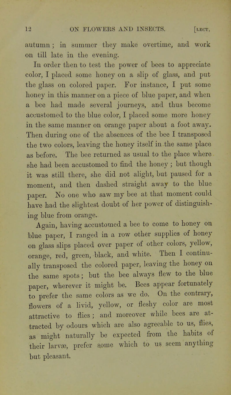autumn; in summer they make overtime, and work on till late in the evening. In order then to test the power of bees to appreciate color, I placed some honey on a slip of glass, and put the glass on colored paper. For instance, I put some honey in this manner on a piece of blue paper, and when a bee had made several journeys, and thus become accustomed to the blue color, I placed some more honey in the same manner on orange paper about a foot away. Then during one of the absences of the bee I transposed the two colors, leaving the honey itself in . the same place as before. The bee returned as usual to the place where she had been accustomed to find the honey ; but though it was still there, she did not alight, but paused for a moment, and then dashed straight away to the blue paper. No one who saw my bee at that moment could have had the slightest doubt of her power of distinguish- ing blue from orange. Again, having accustomed a bee to come to honey on blue paper, I ranged in a row other supplies of honey on glass slips placed over paper of other colors, yellow, orange, red, green, black, and white. Then I continu- ally transposed the colored paper, leaving the honey on the same spots; but the bee always flew to the blue paper, wherever it might be. Bees appear fortunately to prefer the same colors as we do. On the contrary, flowers of a livid, yellow, or fleshy color are most attractive to flies ; and moreover while bees are at- tracted by odours which are also agreeable to us, flies, as might naturally be expected from the habits of their larvae, prefer s.ome which to us seem anything but pleasant.