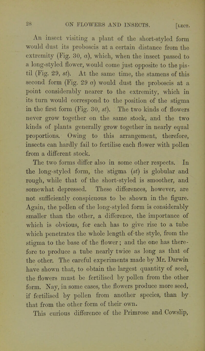 An insect visiting a plant of the sliort-styled form would dust its proboscis at a certain distance from the extremity (Fig. 30, a), which, when the insect passed to a long-styled flower, would come just opposite to the pis- til (Fig. 29, St). At the same time, the stamens of this second form (Fig. 29 a) would dust the proboscis at a point considerably nearer to the extremity, which in its turn would correspond to the position of the stigma in the first form (Fig. 30, si). The two kinds of flowers never grow together on the same stock, and the two kinds of plants generally grow together in nearly equal proportions. Owing to this arrangement, therefore, insects can hardly fail to fertilise each flower with pollen from a difi'erent stock. The two forms difier also in some other respects. In the long-styled form, the stigma {st) is globular and rough, while that of the short-styled is smoother, and somewhat depressed. These difierences, however, are not sufiiciently conspicuous to be shown in the figure. Again, the pollen of the long-styled form is considerably smaller than the other, a difference, the importance of which is obvious, for each has to give rise to a tube which penetrates the whole length of-the style, from the stigma to the base of the flower; and the one has there- fore to produce a tube nearly twice as long as that of the other. The careful experiments made by Mr. Darwin have shown that, to obtain the largest quantity of seed, the flowers must be fertilised by pollen from the other form. Nay, in some cases, the flowers produce more seed, if fertilised by pollen from another species, than by that from the other form of their own. This curious diff^erence of the Primrose and Cowslip,