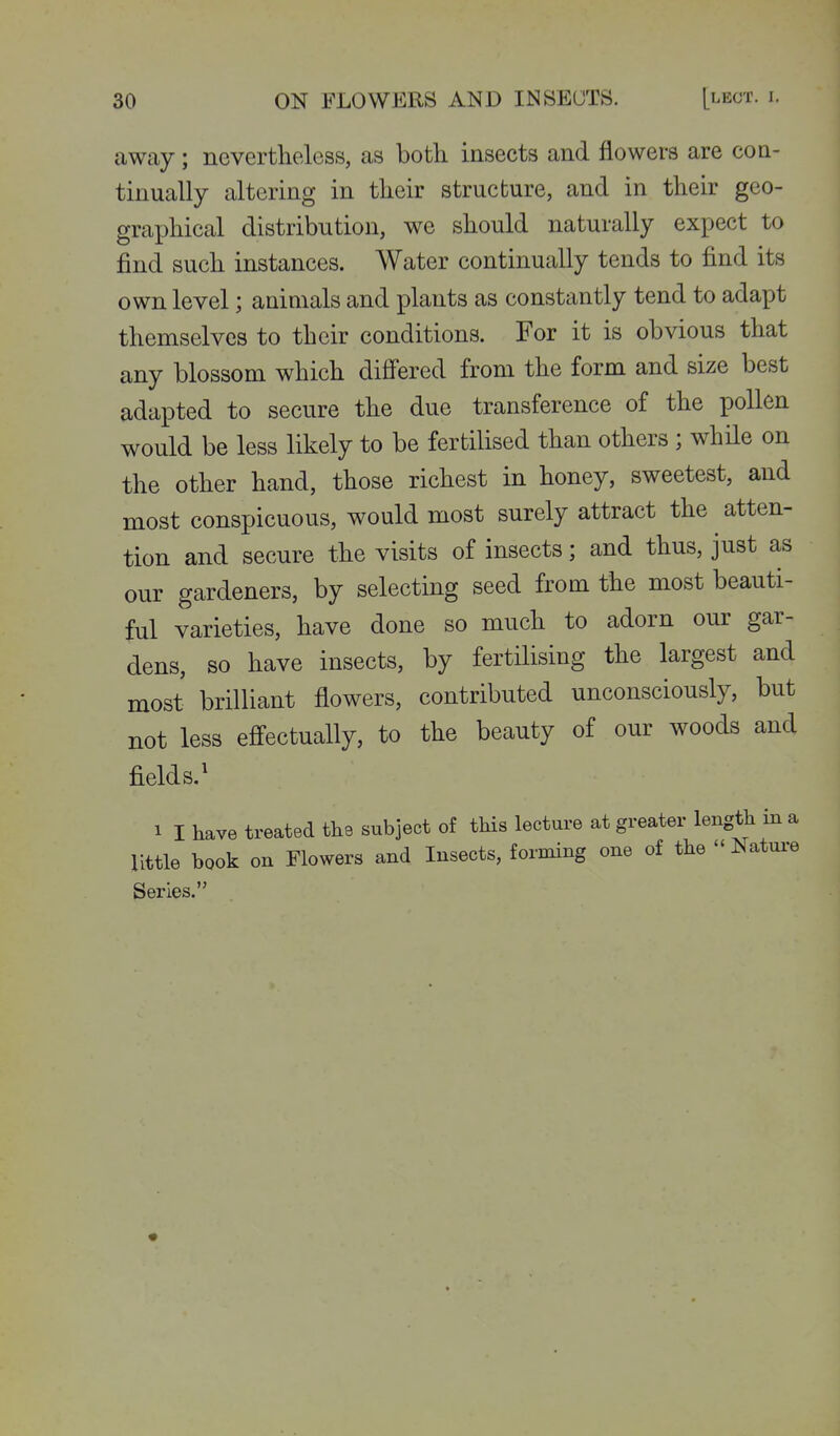 away; nevertheless, as both insects and flowers are coa- tinually altering in their structure, and in their geo- graphical distribution, we should naturally expect to find such instances. Water continually tends to find its own level; animals and plants as constantly tend to adapt themselves to their conditions. For it is obvious that any blossom which differed from the form and size best adapted to secure the due transference of the pollen would be less likely to be fertilised than others ; while on the other hand, those richest in honey, sweetest, and most conspicuous, would most surely attract the atten- tion and secure the visits of insects; and thus, just as our gardeners, by selecting seed from the most beauti- ful varieties, have done so much to adorn our gar- dens, so have insects, by fertilising the largest and most brilliant flowers, contributed unconsciously, but not less effectually, to the beauty of our woods and fields.' 1 I have treated the subject of this lecture at greater length in a little book on Flowers and Insects, forming one of the  Natui-e Series.
