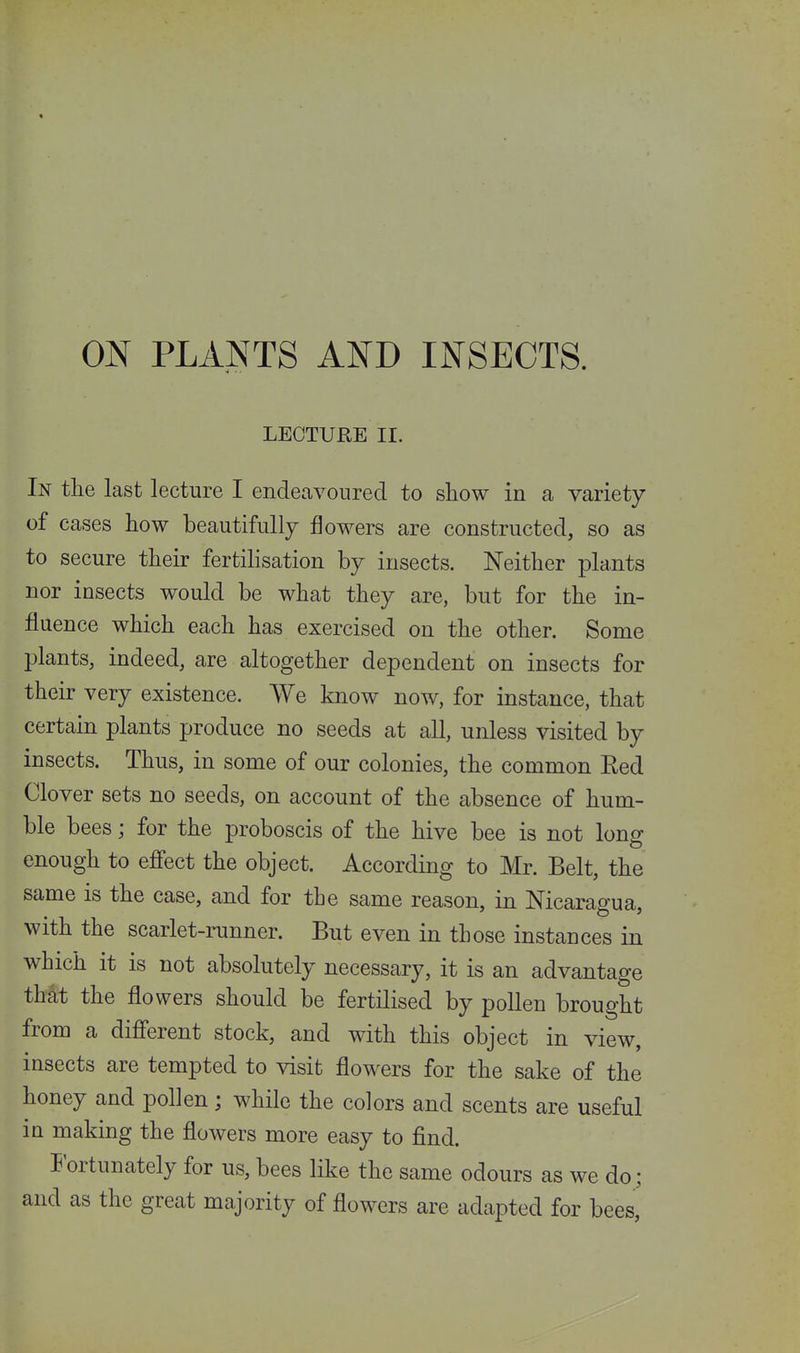 ON PLANTS AND INSECTS. LECTURE II. In the last lecture I endeavoured to show in a variety of cases how beautifully flowers are constructed, so as to secure their fertilisation by insects. Neither plants nor insects would be what they are, but for the in- fluence which each has exercised on the other. Some plants, indeed, are altogether dependent on insects for their very existence. We know now, for instance, that certain plants produce no seeds at all, unless visited by insects. Thus, in some of our colonies, the common Eed Clover sets no seeds, on account of the absence of hum- ble bees; for the proboscis of the hive bee is not long enough to efi'ect the object. According to Mr. Belt, the same is the case, and for the same reason, in Nicaragua, with the scarlet-runner. But even in those instances in which it is not absolutely necessary, it is an advantage that the flowers should be fertilised by pollen brought from a different stock, and with this object in view, insects are tempted to visit flowers for the sake of the honey and pollen; while the colors and scents are useful in making the flowers more easy to find. Fortunately for us, bees like the same odours as we do; and as the great majority of flowers are adapted for bees.