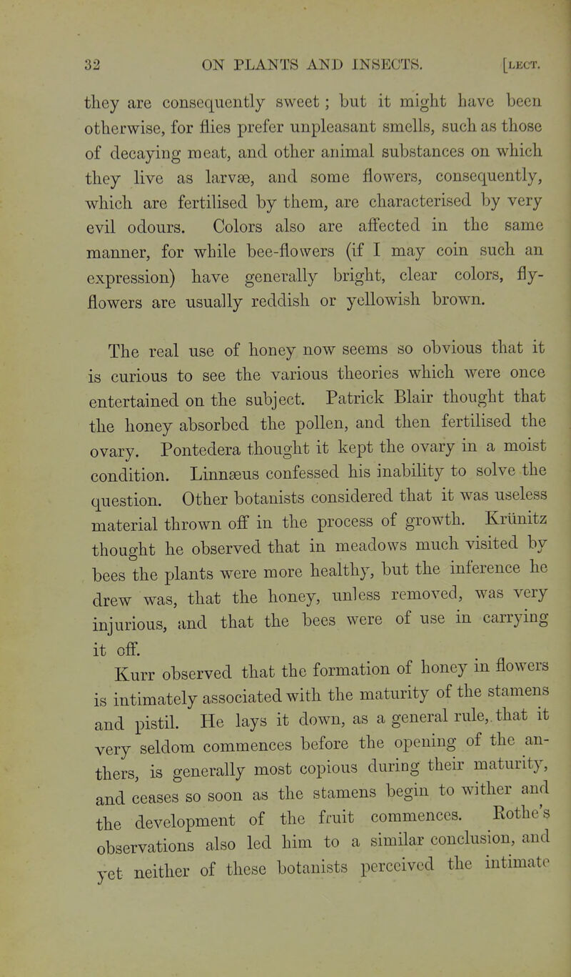 they are consequently sweet; but it might have been otherwise, for flies prefer unpleasant smells, such as those of decaying meat, and other animal substances on which they live as larvse, and some flowers, consequently, which are fertilised by them, are characterised by very evil odours. Colors also are afl'ected in the same manner, for while bee-flowers (if I may coin such an expression) have generally bright, clear colors, fly- flowers are usually reddish or yellowish brown. The real use of honey now seems so obvious that it is curious to see the various theories which were once entertained on the subject. Patrick Blair thought that the honey absorbed the pollen, and then fertilised the ovary. Pontedera thought it kept the ovary in a moist condition. Linneeus confessed his inability to solve the question. Other botanists considered that it was useless material thrown off in the process of growth. Krunitz thought he observed that in meadows much visited by bees the plants were more healthy, but the inference he drew was, that the honey, unless removed, was very injurious, and that the bees were of use in carrying it off. Kurr observed that the formation of honey m flowers is intimately associated with the maturity of the stamens and pistil. He lays it down, as a general rule,, that it very seldom commences before the opening of the an- thers, is generally most copious during their maturity, and ceases so soon as the stamens begin to wither and the development of the fruit commences. Rothe's observations also led him to a similar conclusion, and yet neither of these botanists perceived the intimate