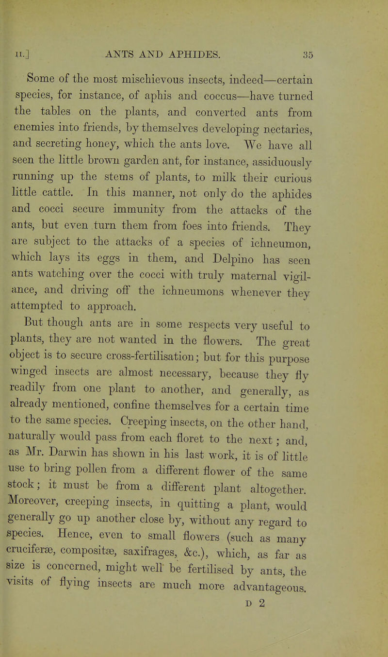 Some of the most mischievous insects, indeed—certain species, for instance, of aphis and coccus—have turned the tables on the plants, and converted ants from enemies into friends, by themselves developing nectaries, and secreting honey, which the ants love. We have all seen the little brown garden ant, for instance, assiduously running up the stems of plants, to milk their curious little cattle. In this manner, not only do the aphides and cocci secure immunity from the attacks of the ants, but even turn them from foes into friends. They are subject to the attacks of a species of ichneumon, which lays its eggs in them, and Delpino has seen ants watching over the cocci with truly maternal vigil- ance, and driving off the ichneumons whenever they attempted to approach. But though ants are in some respects very useful to plants, they are not wanted in the flowers. The great object is to secure cross-fertilisation; but for this purpose wiuged insects are almost necessary, because they fly readily from one plant to another, and generally, as already mentioned, confine themselves for a certain time to the same species. Creeping insects, on the other hand, naturally would pass from each floret to the next; and, as Mr. Darwin has shown in his last work, it is of little use to bring pollen from a different flower of the same stock; it must be from a different plant altogether. Moreover, creeping insects, in quitting a plant, would generaUy go up another close by, without any regard to species. Hence, even to small flowers (such as many cruciferse, compositse, saxifrages, &c.), which, as far as size is concerned, might well be fertilised by ants, the visits of flying insects are much more advantageous. D 2