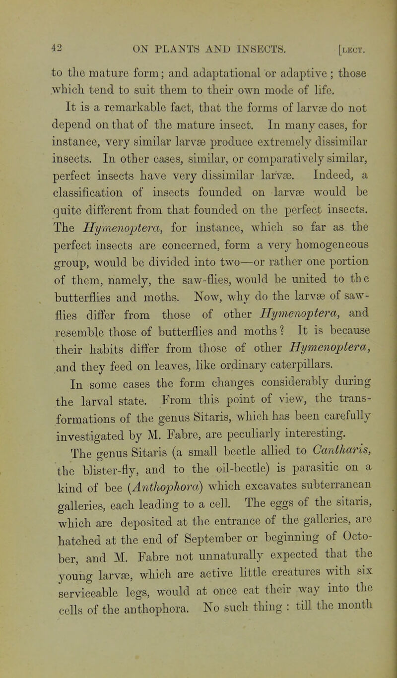 to the mature form; and adaptational or adaptive; those which tend to suit them to their own mode of life. It is a remarkable fact, that the forms of larva3 do not depend on that of the mature insect. In many cases, for instance, very similar larvae produce extremely dissimilar insects. In other cases, similar, or comparatively similar, perfect insects have very dissimilar larvae. Indeed, a classification of insects founded on larvae would be quite different from that founded on the perfect insects. The Hymenoptera, for instance, which so far as the perfect insects are concerned, form a very homogeneous group, would be divided into two—or rather one portion of them, namely, the savz-flies, would be united to th e butterflies and moths. Now, why do the larvae of saw- flies diff'er from those of other Hymenoptera, and resemble those of butterflies and moths ? It is because their habits difier from those of other Hymenoptera, and they feed on leaves, like ordinary caterpillars. In some cases the form changes considerably during the larval state. From this point of view, the trans- formations of the genus Sitaris, which has been carefully investigated by M. Fabre, are peculiarly interesting. The genus Sitaris (a small beetle allied to Cantharis, the blister-fly, and to the oil-beetle) is parasitic on a kind of bee (Aiithophora) which excavates subterranean galleries, each leading to a cell. The eggs of the sitaris, which are deposited at the entrance of the galleries, are hatched at the end of September or beginning of Octo- ber, and M. Fabre not unnaturally expected that the young larvae, which are active little creatures with six serviceable legs, would at once eat their way into the cells of the anthophora. No such thing : till the month