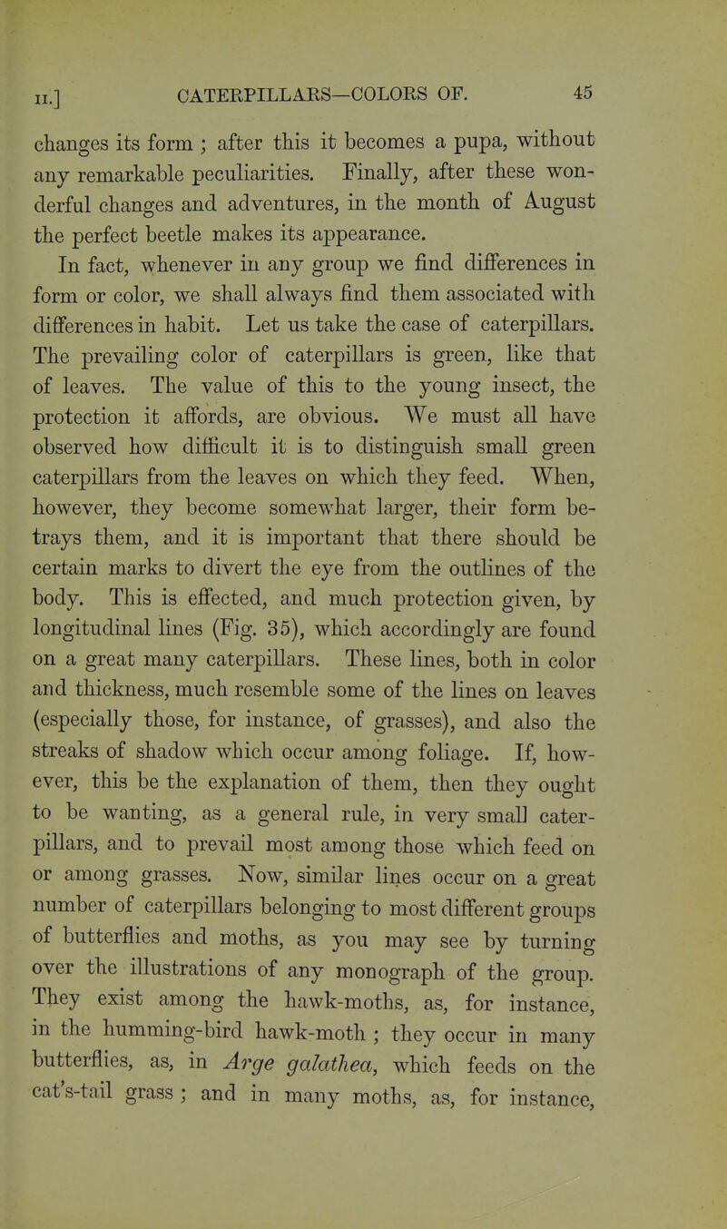 changes its form ; after this it becomes a pupa, without any remarkable peculiarities. Finally, after these won- derful changes and adventures, in the month of August the perfect beetle makes its appearance. In fact, whenever in any group we find difierences in form or color, we shall always find them associated with differences in habit. Let us take the case of caterpillars. The prevailing color of caterpillars is green, like that of leaves. The value of this to the young insect, the protection it affords, are obvious. We must all have observed how difficult it is to distinguish small green caterpillars from the leaves on which they feed. When, however, they become somewhat larger, their form be- trays them, and it is important that there should be certain marks to divert the eye from the outlines of the body. This is effected, and much protection given, by longitudinal lines (Fig. 35), which accordingly are found on a great many caterpillars. These lines, both in color and thickness, much resemble some of the lines on leaves (especially those, for instance, of grasses), and also the streaks of shadow which occur among foliage. If, how- ever, this be the explanation of them, then they ought to be wanting, as a general rule, in very small cater- pillars, and to prevail most among those which feed on or among grasses. Now, similar lines occur on a great number of caterpillars belonging to most different groups of butterflies and moths, as you may see by turning over the illustrations of any monograph of the group. They exist among the hawk-moths, as, for instance, in the humming-bird hawk-moth ; they occur in many butterflies, as, in Arge galathea, which feeds on the cat's-tail grass ; and in many moths, as, for instance.