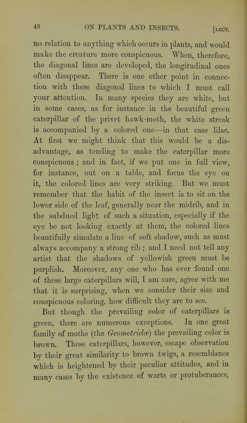 no relation to anything which occuts in plants, and would make the creature more conspicuous. When, therefore, the diagonal lines are developed, the longitudinal ones often disappear. There is one other point in connec- tion with these diagonal lines to which I must call your attention. In many species they are white, but in some cases, as for instance in the beautiful green caterpilltir of the privet hawk-moth, the white streak is accompanied by a colored one—in that case lilac. At first we might think that this would be a dis- advantage, as tending to make the caterpillar more conspicuous ; and in fact, if we put one in full view, for instance, out on a table, and focus the eye on it, the colored lines are very striking. But we must remember that the habit of the insect is to sit on the lower side of the leaf, generally near the midrib, and in the subdued light of such a situation, especially if the eye be not looking exactly at them, the colored lines beautifully simulate a line of soft shadow, such as must always accompany a strong rib ; and I need not tell any artist that the shadows of yellowish green must be purplish. Moreover, any one who has ever found one of these large caterpillars will, I am sure, agree with me that it is surprising, when we consider their size and conspicuous coloring, how difficult they are to see. But though the prevailing color of caterpillars is green, there are numerous exceptions. In one great family of moths (the Geometridce) the prevailing color is brown. These caterpillars, however, escape observation by their great similarity to brown twigs, a resemblance which is heightened by their peculiar attitudes, and in many cases by the existence of warts or protuberances.
