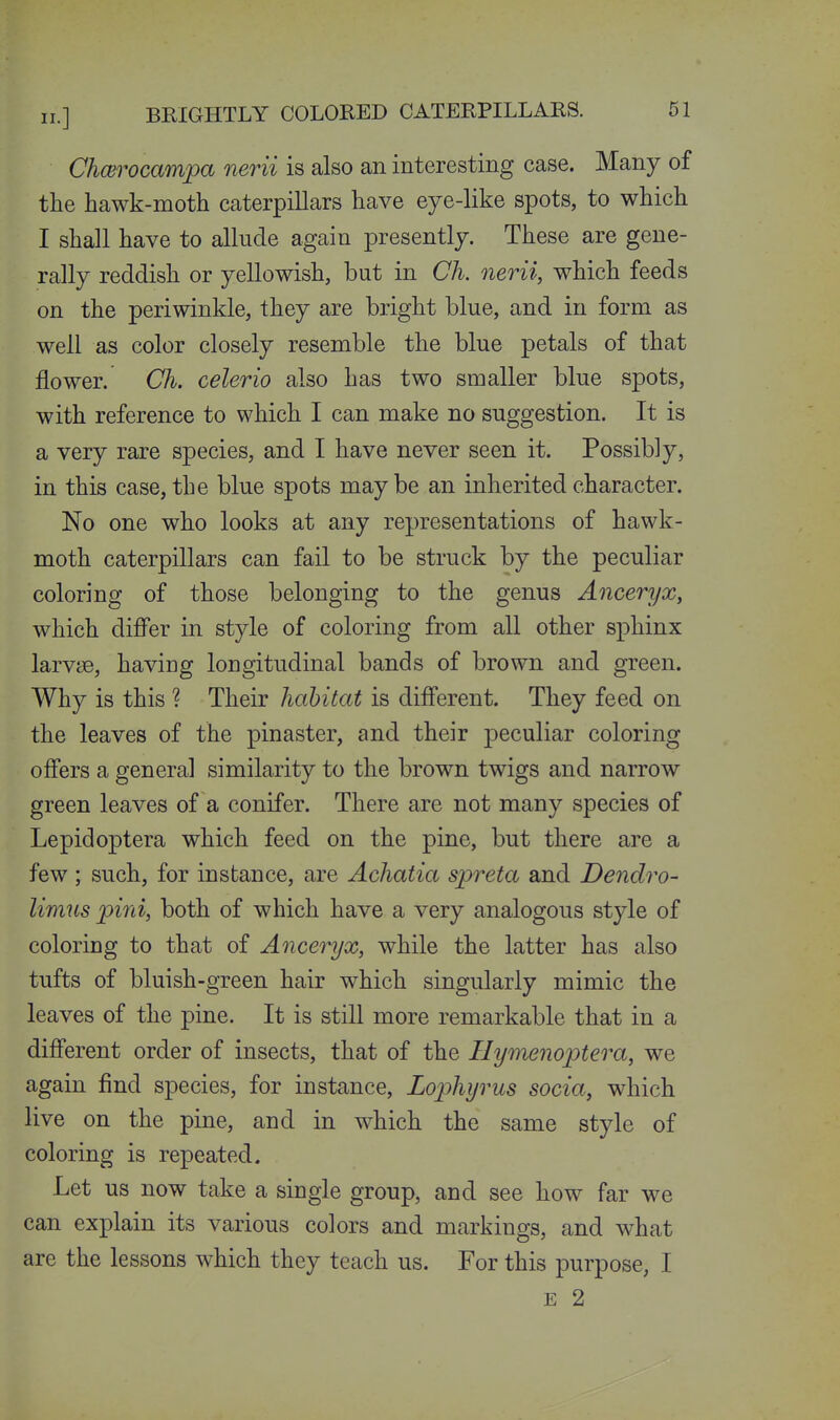 Chcerocampa nerii is also an interesting case. Many of the hawk-moth caterpillars have eye-like spots, to which I shall have to allude again presently. These are gene- rally reddish or yellowish, but in Ch. nerii, which feeds on the periwinkle, they are bright blue, and in form as well as color closely resemble the blue petals of that flower. Ch. celerio also has two smaller blue spots, with reference to which I can make no suggestion. It is a very rare species, and I have never seen it. Possib]y, in this case, the blue spots maybe an inherited character. No one who looks at any representations of hawk- moth caterpillars can fail to be struck by the peculiar coloring of those belonging to the genus Anceryx, which differ in style of coloring from all other sphinx larvye, haviug longitudinal bands of brown and green. Why is this ? Their habitat is different. They feed on the leaves of the pinaster, and their peculiar coloring offers a general similarity to the brown twigs and narrow green leaves of a conifer. There are not many species of Lepidoptera which feed on the pine, but there are a few ; such, for instance, are Achatia spreta and Dendro- limns pini, both of which have a very analogous style of coloring to that of Anceryx, while the latter has also tufts of bluish-green hair which singularly mimic the leaves of the pine. It is still more remarkable that in a different order of insects, that of the Hymenoptera, we again find species, for instance, Lophyrus socia, which live on the pine, and in which the same style of coloring is repeated. Let us now take a single group, and see how far we can explain its various colors and markings, and what are the lessons which they teach us. For this purpose, I E 2