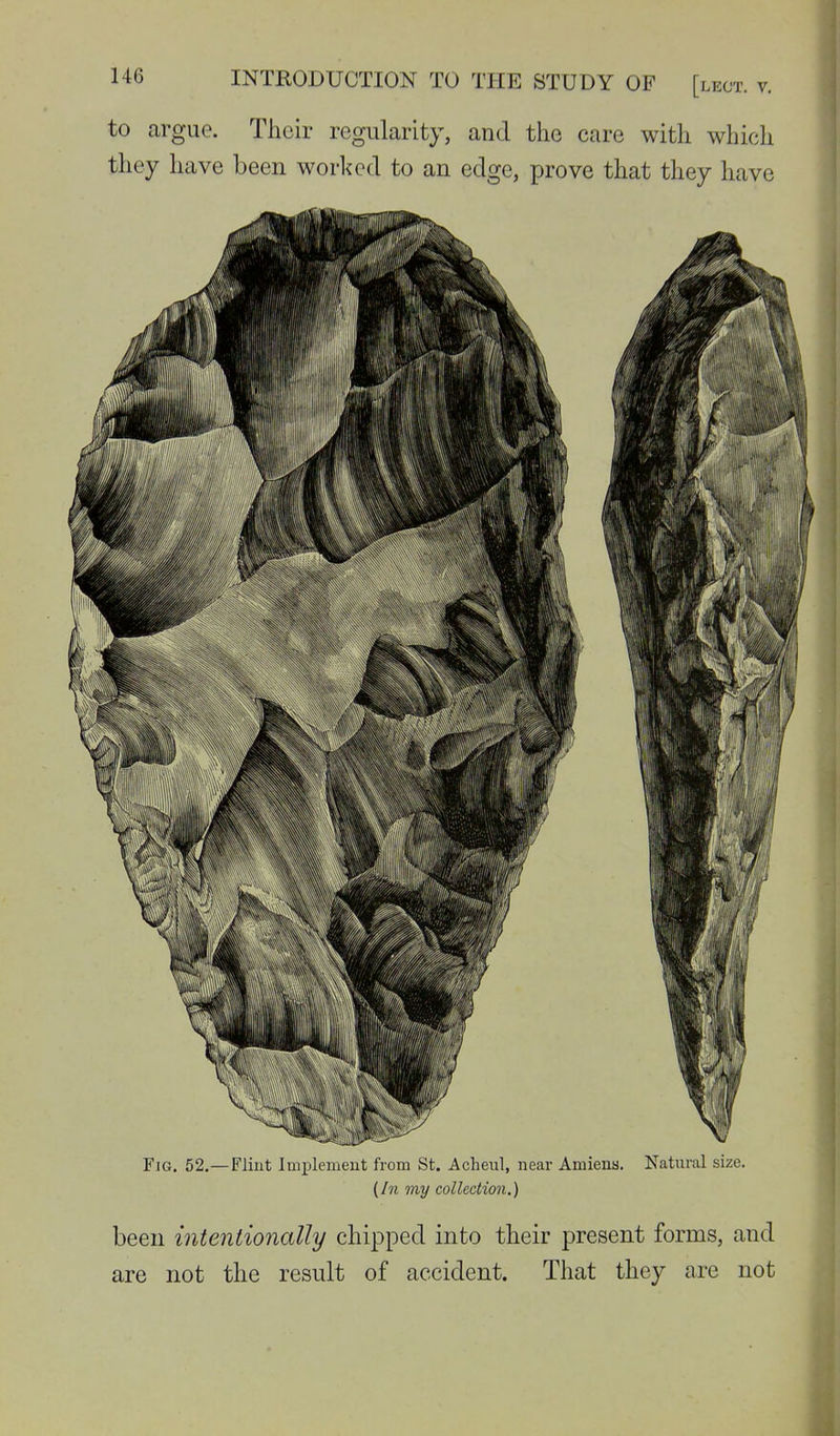 to argue. Their regularity, and the care with which they have been worlcecl to an edge, prove that they have Fig. 52.—Flint Implement from St. Acheul, near Amiens. Natural size. {Ill my collection.) been intentionally chipped into their present forms, and are not the result of accident. That they are not