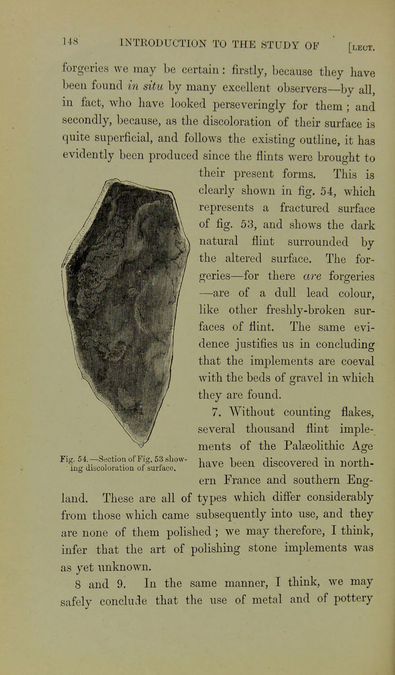 forgeries we may be certain: firstly, because they have been found in situ by many excellent observers—by all, in fact, who have looked perseveringly for them ; and secondly, because, as the discoloration of their surface is quite superficial, and follows the existing outline, it has evidently been produced since the flints were brought to their present forms. This is clearly shown in fig. 54, which represents a fractured surface of fig. 53, and shows the dark natural flint surrounded by the altered surface. The for- geries—for there are forgeries —are of a dull lead colour, like other freshly-broken sur- faces of flint. The same evi- dence justifies us in concluding that the implements are coeval with the beds of gravel in which they are found. 7. AVithout counting flakes, several thousand flint imple- ments of the Palseohthic Age have been discovered in north- ern France and southern Eng- land. These are all of types which differ considerably from those which came subsequently into use, and they are none of them polished ; we may therefore, I think, infer that the art of polishing stone implements was as yet unknown. 8 and 9. In the same manner, I think, we may safely conclude that the use of metal and of pottery Fig. 54.—Section of Fig. 53 show- ing discoloration of surface.