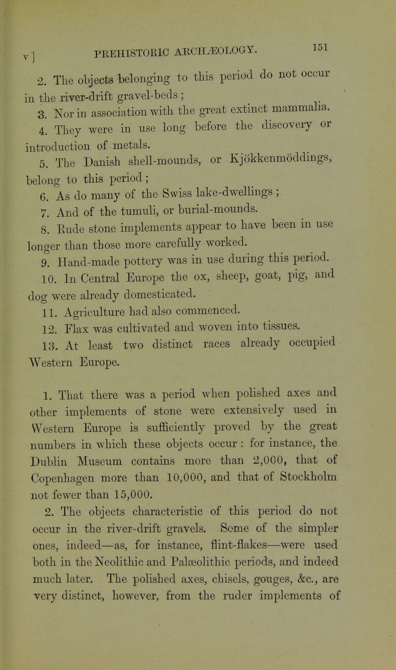 2. The objects belonging to this period do not occur in the river-drift gravel-beds ; 3. Nor in association with the great extinct mammalia. 4. They were in use long before the discovery or introduction of metals. 5. The Danish shell-mounds, or Kjokkenmoddings, belong to this loeriod; 6. As do many of the Swiss lake-dwellings ; 7. And of the tumuli, or burial-mounds. 8. Rude stone implements appear to have been in use longer than those more carefully worked. 9. Hand-made pottery was in use during this period. 10. In Central Europe the ox, sheep, goat, pig, and dog were already domesticated. 11. Agriculture had also commenced. 12. Flax was cultivated and woven into tissues. 13. At least two distinct races already occupied Western Europe. 1. That there was a period when polished axes and other implements of stone were extensively used in Western Europe is sufficiently proved by the great numbers in which these objects occur: for instance, the Dublin Museum contains more than 2,000, that of Copenhagen more than 10,000, and that of Stockholm not fewer than 15,000. 2. The objects characteristic of this period do not occur in the river-drift gravels. Some of the simpler ones, indeed—as, for instance, flint-flakes—were used both in the Neolithic and Palaeolithic periods, and indeed much later. The polished axes, chisels, gouges, &c., are very distinct, however, from the ruder implements of
