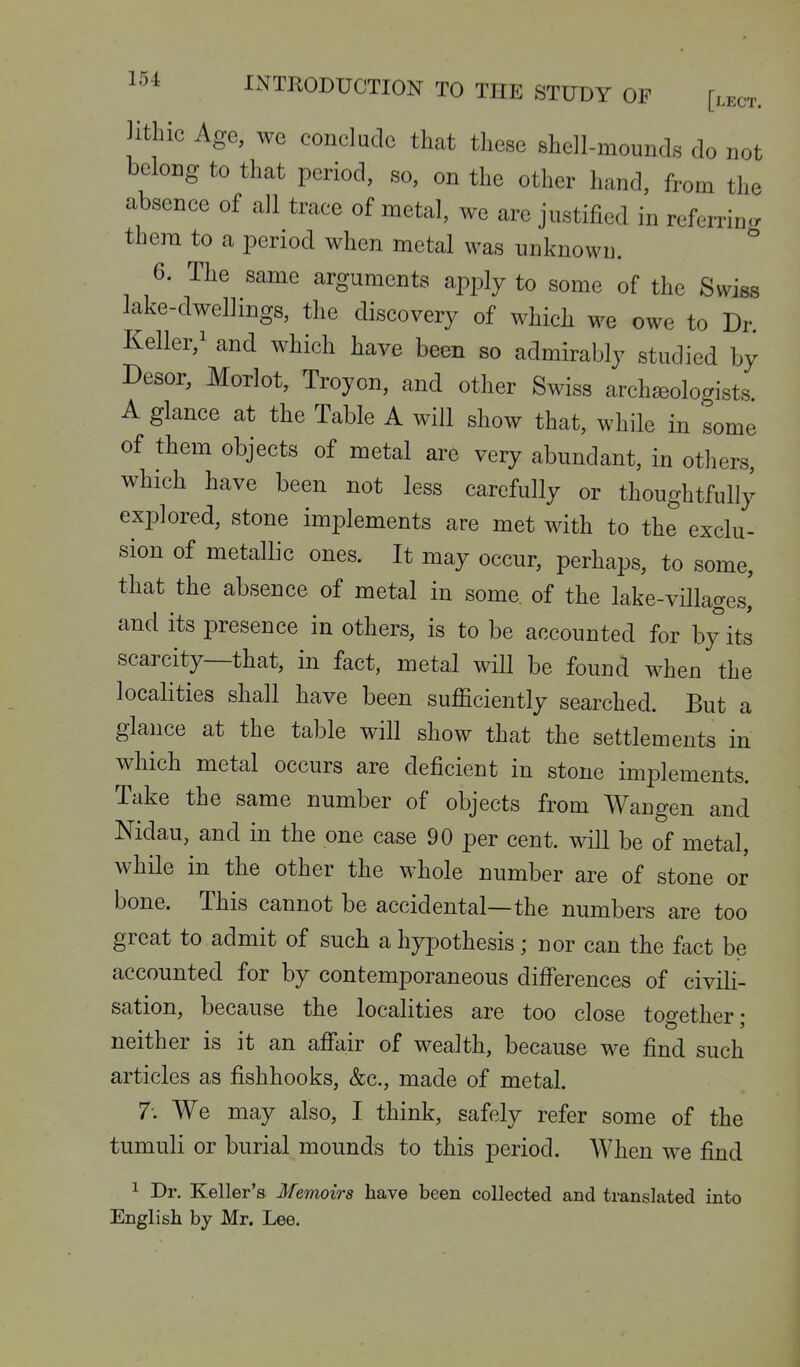 Hthic Age, we conclude that these shell-mounds do not belong to that period, so, on the other hand, from the absence of all trace of metal, we are justified in referrin<. them to a period when metal was unknown. ^ 6. The same arguments apply to some of the Swiss lake-dwellings, the discovery of which we owe to Dr Keller,^ and which have been so admirably studied by Desor, Morlot, Troyon, and other Swiss arch^ologists A glance at the Table A will show that, while in some of them objects of metal are very abundant, in others, which have been not less carefully or thoughtfully explored, stone implements are met with to the exclu- sion of metallic ones. It may occur, perhaps, to some, that the absence of metal in some, of the lake-villages' and its presence in others, is to be accounted for by its scarcity—that, in fact, metal will be found when the localities shall have been sufficiently searched. But a glance at the table will show that the settlements in which metal occurs are deficient in stone implements. Take the same number of objects from Wangen and Nidau, and in the one case 90 per cent, will be of metal, while in the other the whole number are of stone or bone. This cannot be accidental—the numbers are too great to admit of such a hypothesis; nor can the fact be accounted for by contemporaneous differences of civili- sation, because the localities are too close too-ether • neither is it an affair of wealth, because we find such articles as fishhooks, &c., made of metal. 7: We may also, I think, safely refer some of the tumuli or burial mounds to this period. When we find 1 Dr. Keller's Memoirs have been collected and translated into English by Mr. Lee.