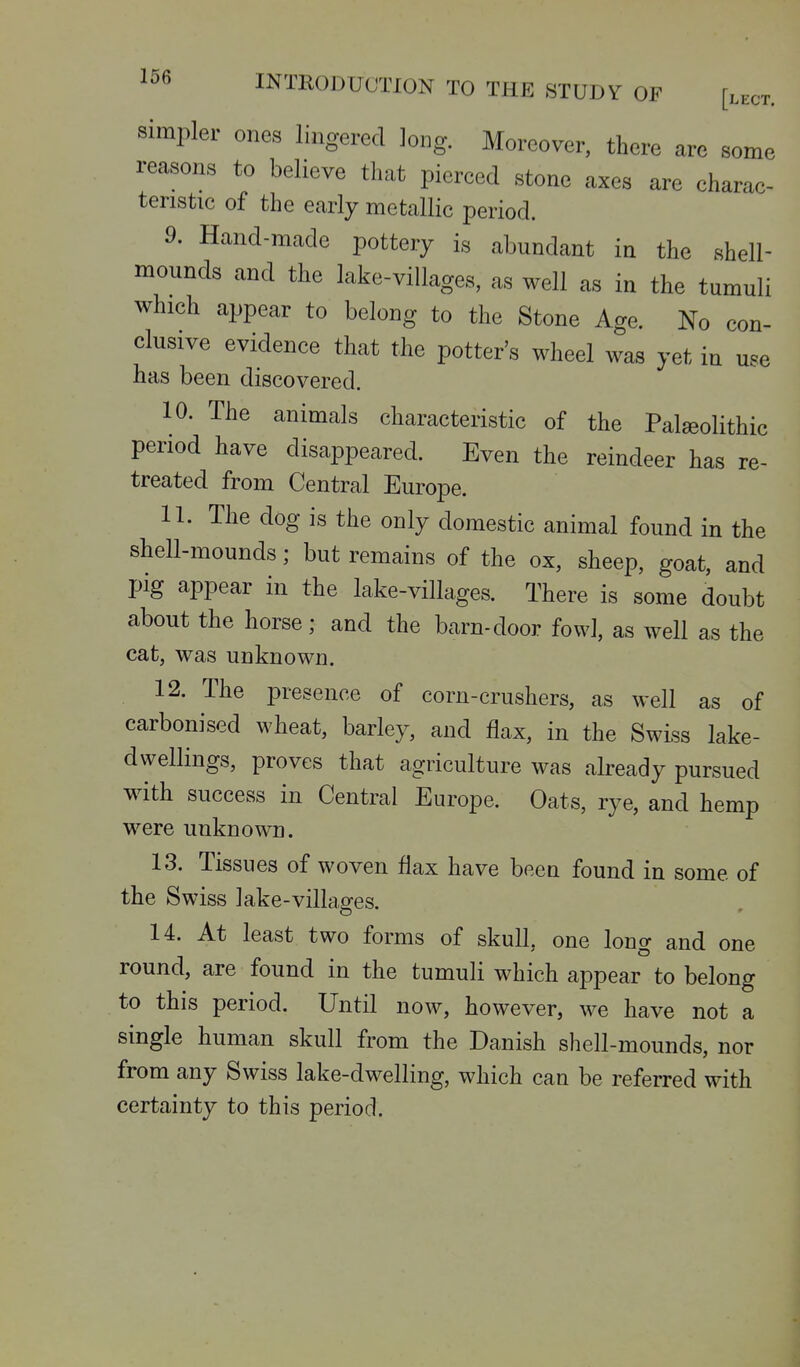 simpler ones lingered long. Moreover, there are some reasons to believe that piereed stone axes are charac- teristic of the early metallic period. 9. Hand-made pottery is abundant in the shell- mounds and the lake-villages, as well as in the tumuli which appear to belong to the Stone Age. No con- clusive evidence that the potter's wheel was yet in use has been discovered. 10. The animals characteristic of the Palseolithic period have disappeared. Even the reindeer has re- treated from Central Europe. 11. The dog is the only domestic animal found in the shell-mounds; but remains of the ox, sheep, goat, and pig appear in the lake-villages. There is some doubt about the horse; and the barn-door fowl, as well as the cat, was unknown. 12. The presence of corn-crushers, as well as of carbonised wheat, barley, and flax, in the Swiss lake- dwellings, proves that agriculture was already pursued with success in Central Europe. Oats, rye, and hemp were unknown. 13. Tissues of woven flax have been found in some of the Swiss lake-villages. 14. At least two forms of skull, one long and one round, are found in the tumuli which appear to belong to this period. Until now, however, we have not a single human skull from the Danish shell-mounds, nor from any Swiss lake-dwelling, which can be referred with certainty to this period.