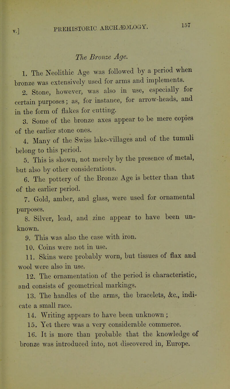 The Bronze Age. 1. The Neolithic Age was followed by a period when bronze was extensively used for arms and implements. 2. Stone, however, was also in use, especially for certain purposes; as, for instance, for arrow-heads, and in the form of flakes for cutting. 3. Some of the bronze axes appear to be mere copies of the earlier stone ones. 4. Many of the Swiss lake-villages and of the tumuli belong to this period. 5. This is shown, not merely by the presence of metal, but also by other considerations. 6. The pottery of the Bronze Age is better than that of the earlier period. 7. Gold, amber, and glass, were used for ornamental purposes. 8. Silver, lead, and zinc appear to have been un- known. 9. This was also the case with iron. 10. Coins were not in use. 11. Skins were probably worn, but tissues of flax and wool were also in use. 12. The ornamentation of the period is characteristic, and consists of geometrical markings. 13. The handles of the arms, the bracelets, &c., indi- cate a small race. 14. Writing appears to have been unknown; 15. Yet there was a very considerable commerce. 16. It is more than probable that the knowledge of bronze was introduced into, not discovered in, Europe.